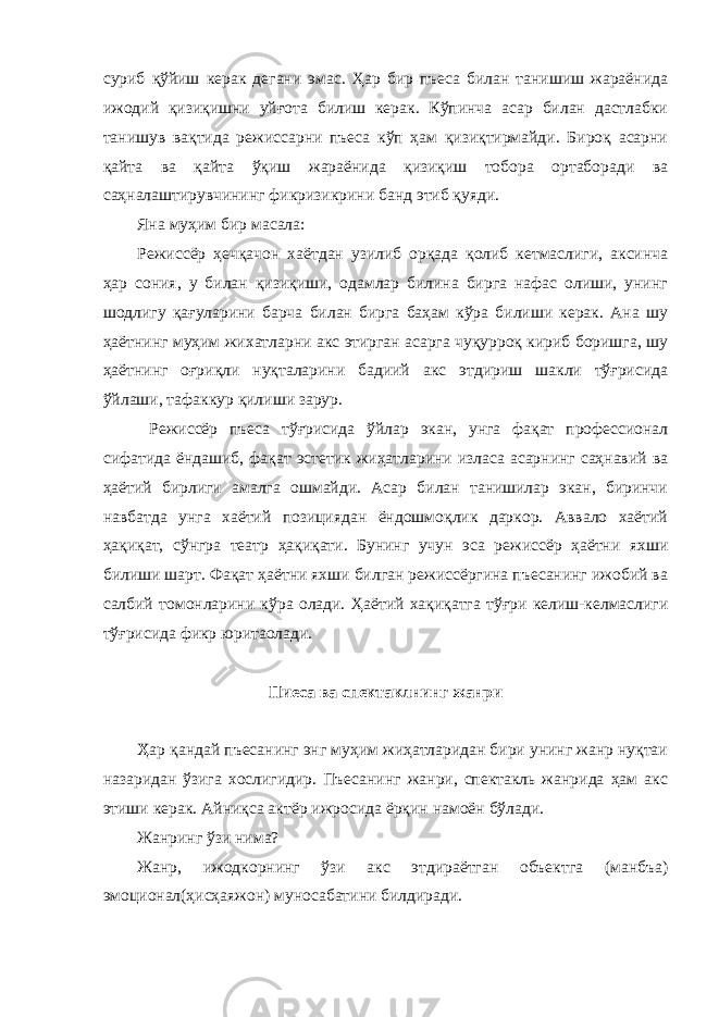 суриб қўйиш керак дегани эмас. Ҳар бир пъеса билан танишиш жараёнида ижодий қизиқишни уйғота билиш керак. Кўпинча асар билан дастлабки танишув вақтида режиссарни пъеса кўп ҳам қизиқтирмайди. Бироқ асарни қайта ва қайта ўқиш жараёнида қизиқиш тобора ортаборади ва саҳналаштирувчининг фикризикрини банд этиб қуяди. Яна муҳим бир масала: Режиссёр ҳечқачон хаётдан узилиб орқада қолиб кетмаслиги, аксинча ҳар сония, у билан қизиқиши, одамлар билина бирга нафас олиши, унинг шодлигу қағуларини барча билан бирга баҳам кўра билиши керак. Ана шу ҳаётнинг муҳим жихатларни акс этирган асарга чуқурроқ кириб боришга, шу ҳаётнинг оғриқли нуқталарини бадиий акс этдириш шакли тўғрисида ўйлаши, тафаккур қилиши зарур. Режиссёр пъеса тўғрисида ўйлар экан, унга фақат профессионал сифатида ёндашиб, фақат эстетик жиҳатларини изласа асарнинг саҳнавий ва ҳаётий бирлиги амалга ошмайди. Асар билан танишилар экан, биринчи навбатда унга хаётий позициядан ёндошмоқлик даркор. Аввало хаётий ҳақиқат, сўнгра театр ҳақиқати. Бунинг учун эса режиссёр ҳаётни яхши билиши шарт. Фақат ҳаётни яхши билган режиссёргина пъесанинг ижобий ва салбий томонларини кўра олади. Ҳаётий хақиқатга тўғри келиш-келмаслиги тўғрисида фикр юритаолади. Пиеса ва спектаклнинг жанри Ҳ ар қандай пъесанинг энг муҳим жиҳатларидан бири унинг жанр нуқтаи назаридан ўзига хослигидир. Пъесанинг жанри, спектакль жанрида ҳам акс этиши керак. Айниқса актёр ижросида ёрқин намоён бўлади. Жанринг ўзи нима? Жанр, ижодкорнинг ўзи акс этдираётган объектга (манбъа) эмоционал(ҳисҳаяжон) муносабатини билдиради. 