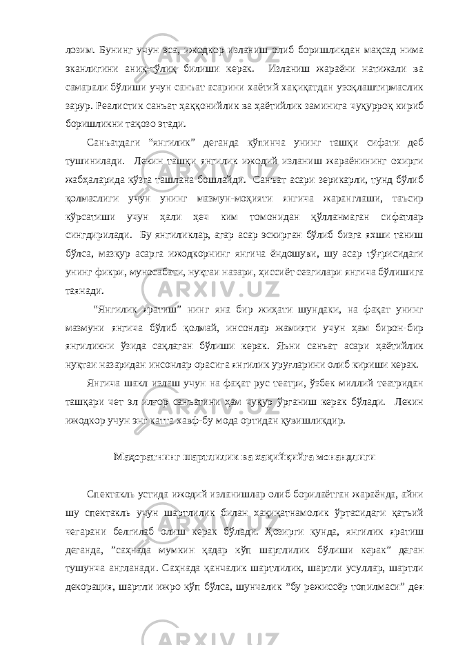 лозим. Бунинг учун эса, ижодкор изланиш олиб боришликдан мақсад нима эканлигини аниқ-тўлиқ билиши керак. Изланиш жараёни натижали ва самарали бўлиши учун санъат асарини хаётий хақиқатдан узоқлаштирмаслик зарур. Реалистик санъат ҳаққонийлик ва ҳаётийлик заминига чуқурроқ кириб боришликни тақозо этади. Санъатдаги “янгилик” деганда кўпинча унинг ташқи сифати деб тушинилади. Лекин ташқи янгилик ижодий изланиш жараёнининг охирги жабҳаларида кўзга ташлана бошлайди. Санъат асари зерикарли, тунд бўлиб қолмаслиги учун унинг мазмун-моҳияти янгича жаранглаши, таъсир кўрсатиши учун ҳали ҳеч ким томонидан қўлланмаган сифатлар сингдирилади. Бу янгиликлар, агар асар эскирган бўлиб бизга яхши таниш бўлса, мазкур асарга ижодкорнинг янгича ёндошуви, шу асар тўғрисидаги унинг фикри, муносабати, нуқтаи назари, ҳиссиёт сезгилари янгича бўлишига таянади. “Янгилик яратиш” нинг яна бир жиҳати шундаки, на фақат унинг мазмуни янгича бўлиб қолмай, инсонлар жамияти учун ҳам бирон-бир янгиликни ўзида сақлаган бўлиши керак. Яъни санъат асари ҳаётийлик нуқтаи назаридан инсонлар орасига янгилик уруғларини олиб кириши керак. Янгича шакл излаш учун на фақат рус театри, ўзбек миллий театридан ташқари чет эл илғор санъатини ҳам чуқур ўрганиш керак бўлади. Лекин ижодкор учун энг катта хавф-бу мода ортидан қувишликдир. Маҳоратнинг шартлилик ва хақийқийга монандлиги Спектакль устида ижодий изланишлар олиб борилаётган жараёнда, айни шу спектакль учун шартлилик билан хақиқатнамолик ўртасидаги қатъий чегарани белгилаб олиш керак бўлади. Ҳозирги кунда, янгилик яратиш деганда, ”саҳнада мумкин қадар кўп шартлилик бўлиши керак” деган тушунча англанади. Саҳнада қанчалик шартлилик, шартли усуллар, шартли декорация, шартли ижро кўп бўлса, шунчалик “бу режиссёр топилмаси” дея 