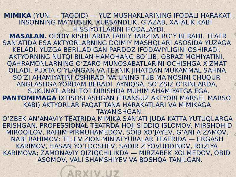  MIMIKA  (YUN. — TAQDID) — YUZ MUSHAKLARINING IFODALI HARAKATI. INSONNING MAʼYUSLIK, XURSANDLIK, GʻAZAB, XAFALIK KABI HISSIYOTLARINI IFODALAYDI. MASALAN. ODDIY KISHILARDA TABIIY TARZDA ROʻY BERADI. TEATR SANʼATIDA ESA AKTYORLARNING DOIMIY MASHQLARI ASOSIDA YUZAGA KELADI. YUZGA BERILADIGAN PARDOZ IFODAVIYLIGINI OSHIRADI. AKTYORNING NUTQI BILAN HAMOHANG BOʻLIB, OBRAZ MOHIYATINI, QAHRAMONLARNING OʻZARO MUNOSABATLARINI OCHISHGA XIZMAT QILADI. PUXTA OʻYLANGAN VA TEXNIK JIHATDAN MUKAMMAL SAHNA SOʻZI AHAMIYATINI OSHIRADI VA UNING TUB MAʼNOSINI CHUQUR ANGLASHGA YORDAM BERADI. AYNIQSA, SOʻZSIZ OʻRINLARDA, SUKUNATLARNI TOʻLDIRISHDA MUHIM AHAMIYATGA EGA. PANTOMIMAGA IXTISOSLASHGAN (FRANSUZ AKTYORI MARSEL MARSO KABI) AKTYORLAR FAQAT TANA HARAKATLARI VA MIMIKAGA TAYANISHGAN. OʻZBEK ANʼANAVIY TEATRIDA MIMIKA SANʼATI JUDA KATTA YUTUQLARGA ERISHGAN. PROFESSIONAL TEATRDA HOJI SIDDIQ ISLOMOV, MIRSHOHID MIROQILOV, RAHIM PIRMUHAMEDOV, SOIB XOʻJAYEV, GʻANI AʼZAMOV, NABI RAHIMOV; TELEVIZION MINIATYURALAR TEATRIDA — ERGASH KARIMOV, HASAN YOʻLDOSHEV, SADIR ZIYOVUDDINOV, ROZIYA KARIMOVA; ZAMONAVIY QIZIQCHILIKDA — MIRZABEK XOLMEDOV, OBID ASOMOV, VALI SHAMSHIYEV VA BOSHQA TANILGAN. 