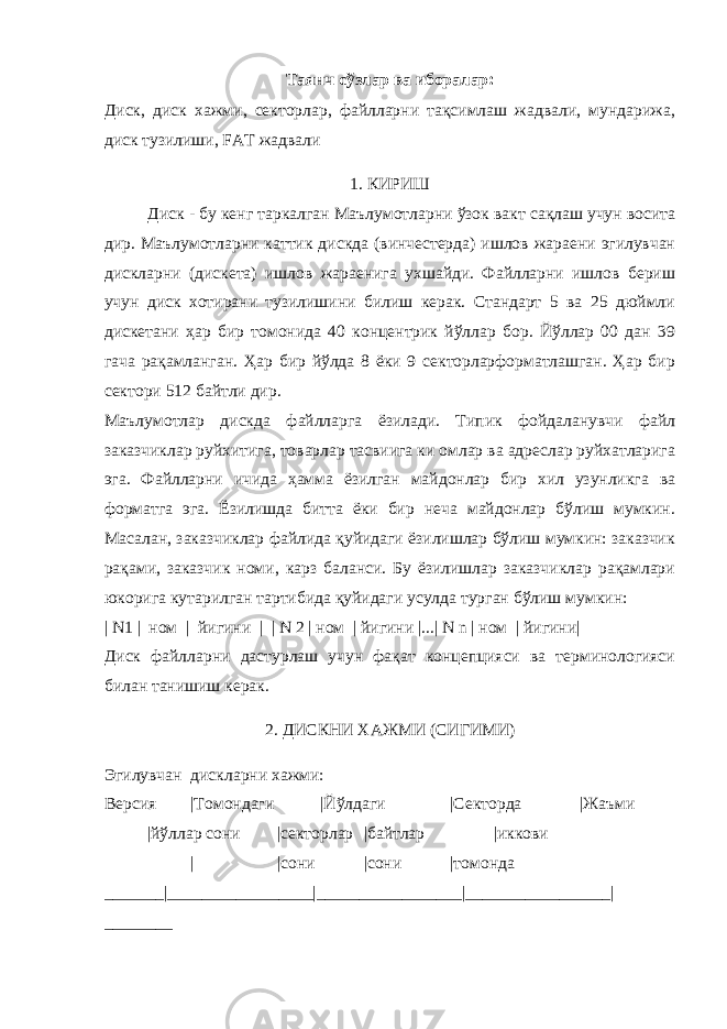 Таянч сўзлар ва иборалар: Диск, диск хажми, секторлар, файлларни тақсимлаш жадвали, мундарижа, диск тузилиши, FAT жадвали 1. КИРИШ Диск - бу кенг таркалган Маълумотларни ўзок вакт сақлаш учун восита дир. Маълумотларни каттик дискда (винчестерда) ишлов жараени эгилувчан дискларни (дискета) ишлов жараенига ухшайди. Файлларни ишлов бериш учун диск хотирани тузилишини билиш керак. Стандарт 5 ва 25 дюймли дискетани ҳар бир томонида 40 концентрик йўллар бор. Йўллар 00 дан 39 гача рақамланган. Ҳар бир йўлда 8 ёки 9 секторларформатлашган. Ҳар бир сектори 512 байтли дир. Маълумотлар дискда файлларга ёзилади. Типик фойдаланувчи файл заказчиклар руйхитига, товарлар тасвиига ки омлар ва адреслар руйхатларига эга. Файлларни ичида ҳамма ёзилган майдонлар бир хил узунликга ва форматга эга. Ёзилишда битта ёки бир неча майдонлар бўлиш мумкин. Масалан, заказчиклар файлида қуйидаги ёзилишлар бўлиш мумкин: заказчик рақами, заказчик номи, карз баланси. Бу ёзилишлар заказчиклар рақамлари юкорига кутарилган тартибида қуйидаги усулда турган бўлиш мумкин: | N1 | ном | йигини | | N 2 | ном | йигини |...| N n | ном | йигини| Диск файлларни дастурлаш учун фақат концепцияси ва терминологияси билан танишиш керак. 2. ДИСКНИ ХАЖМИ (СИГИМИ) Эгилувчан дискларни хажми: Версия |Томондаги |Йўлдаги |Секторда |Жаъми |йўллар сони |секторлар |байтлар |иккови | |сони |сони |томонда _______|_________________|_________________|_________________| ________ 
