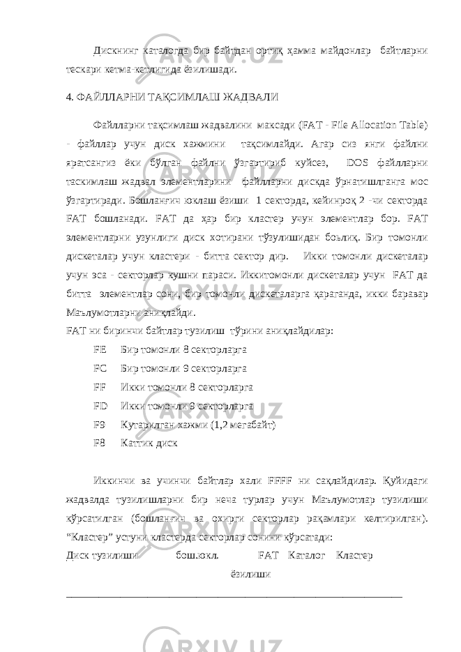 Дискнинг каталогда бир байтдан ортиқ ҳамма майдонлар байтларни тескари кетма-кетлигида ёзилишади. 4. ФАЙЛЛАРНИ ТАҚСИМЛАШ ЖАДВАЛИ Файлларни тақсимлаш жадвалини максади (FAT - File Allocation Table) - файллар учун диск хажмини тақсимлайди. Агар сиз янги файлни яратсангиз ёки бўлган файлни ўзгартириб куйсез, DOS файлларни таскимлаш жадвал элементларини файлларни дискда ўрнатишлганга мос ўзгартиради. Бошланғич юклаш ёзиши 1 секторда, кейинроқ 2 -чи секторда FAT бошланади. FAT да ҳар бир кластер учун элементлар бор. FAT элементларни узунлиги диск хотирани тўзулишидан боьлиқ. Бир томонли дискеталар учун кластери - битта сектор дир. Икки томонли дискеталар учун эса - секторлар кушни параси. Иккитомонли дискеталар учун FAT да битта элементлар сони, бир томонли дискеталарга қараганда, икки баравар Маълумотларни аниқлайди. FAT ни биринчи байтлар тузилиш тўрини аниқлайдилар: FE Бир томонли 8 секторларга FC Бир томонли 9 секторларга FF Икки томонли 8 секторларга FD Икки томонли 9 секторларга F9 Кутарилган хажми (1,2 мегабайт) F8 Каттик диск Иккинчи ва учинчи байтлар хали FFFF ни сақлайдилар. Қуйидаги жадвалда тузилишларни бир неча турлар учун Маълумотлар тузилиши кўрсатилган (бошланғич ва охирги секторлар рақамлари келтирилган). “Кластер” устуни кластерда секторлар сонини кўрсатади: Диск тузилиши бош.юкл. FAT Каталог Кластер ёзилиши ______________________________________________________________ 