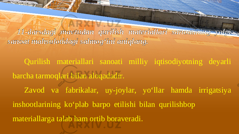 11-darsdagi mavzudan qurilish materiallari sanoatining yalpi sanoat mahsulotidagi salmog‘ini aniqlang. Qurilish materiallari sanoati milliy iqtisodiyotning deyarli barcha tarmoqlari bilan aloqadadir. Zavod va fabrikalar, uy-joylar, yo‘llar hamda irrigatsiya inshootlarining ko‘plab barpo etilishi bilan qurilishbop materiallarga talab ham ortib boraveradi. 