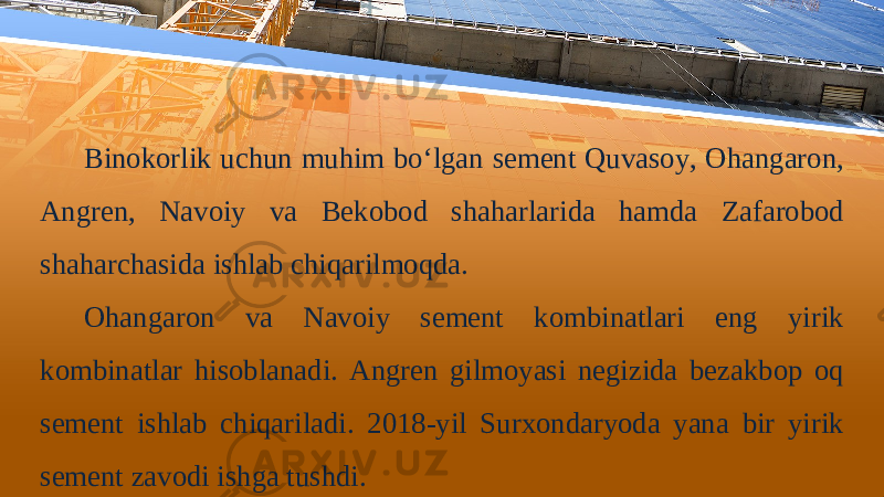 Binokorlik uchun muhim bo‘lgan sement Quvasoy, Ohangaron, Angren, Navoiy va Bekobod shaharlarida hamda Zafarobod shaharchasida ishlab chiqarilmoqda. Ohangaron va Navoiy sement kombinatlari eng yirik kombinatlar hisoblanadi. Angren gilmoyasi negizida bezakbop oq sement ishlab chiqariladi. 2018-yil Surхоndаryodа yanа bir yirik sеmеnt zаvоdi ishgа tushdi. 