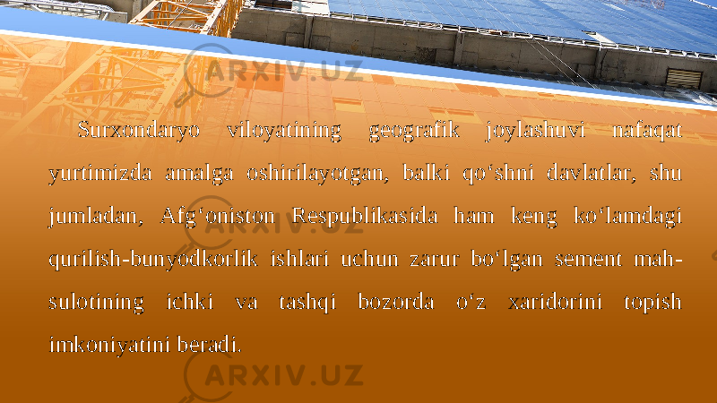 Surхоndаryo vilоyatining gеоgrаfik jоylаshuvi nаfаqаt yurtimizdа аmаlgа о shiril а yotg а n , b а lki qo ‘ shni d а vl а tl а r , shu juml а d а n , А fg ‘о nist о n R е spublik а sid а h а m k е ng ko ‘ l а md а gi qurilish - bunyodk о rlik ishl а ri uchun z а rur bo ‘ lg а n s е m е nt m а h - sul о tining ichki v а t а shqi b о z о rd а o ‘ z ха rid о rini t о pish imk о niyatini b е r а di . 