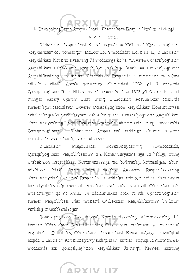 1. Qoraqalpog‘iston Respublikasi - O‘zbekiston Respublikasi tarkibidagi suveren davlat O‘zbekiston Respublikasi Konstitutsiyasining XVII bobi &#34;Qoraqalpog‘iston Respublikasi&#34; deb nomlangan. Mazkur bob 6 moddadan iborat bo‘lib, O‘zbekiston Respublikasi Konstitutsiyasining 70-moddasiga ko‘ra, &#34;Suveren Qoraqalpog‘iston Respublikasi O‘zbekiston Respublikasi tarkibiga kiradi va Qoraqalpog‘iston Respublikasining suvereniteti O‘zbekiston Respublikasi tomonidan muhofaza etiladi&#34; deyiladi. Asosiy qonunning 70-moddasi 1992 yil 9 yanvarda Qoraqalpog‘iston Respublikasi tashkil topganligini va 1993 yil 9 aprelda qabul qilingan Asosiy Qonuni bilan uning O‘zbekiston Respublikasi tarkibida suverenligini tasdiqlaydi. Suveren Qoraqalpog‘iston Respublikasi Konstitutsiyasi qabul qilingan kun xalq bayrami deb e’lon qilindi. Qoraqalpog‘iston Respublikasi Konstitutsiyasining I bobi &#34;Davlat suvereniteti&#34; deb nomlanib, uning 1-moddasida Qoraqalpog‘iston - O‘zbekiston Respublikasi tarkibiga kiruvchi suveren demokratik respublikadir, deb belgilangan. O‘zbekiston Respublikasi Konstitutsiyasining 71-moddasida, Qoraqalpog‘iston Respublikasining o‘z Konstitutsiyasiga ega bo‘lishligi, uning O‘zbekiston Respublikasi Konstitutsiyasiga zid bo‘lmasligi ko‘rsatilgan. Shuni ta’kidlash joizki Sobiq Ittifoq davrida Avtonom Respublikalarning Konstitutsiyalari ular qaysi Respublikalar tarkibiga kiritilgan bo‘lsa o‘sha davlat hokimiyatining oliy organlari tomonidan tasdiqlanishi shart edi. O‘zbekiston o‘z mustaqilligini qo‘lga kiritib bu adolatsizlikka chek qo‘ydi. Qoraqalpog‘iston suveren Respublikasi bilan mustaqil O‘zbekiston Respublikasining bir-butun yaxlitligi mustahkamlangan. Qoraqalpog‘iston Respublikasi Konstitutsiyasining 70-moddasining 15- bandida &#34;O‘zbekiston Respublikasining Oliy davlat hokimiyati va boshqaruvi organlari hujjatlarining O‘zbekiston Respublikasi Konstitutsiyaga muvofiqligi haqida O‘zbekiston Konstitutsiyaviy sudiga taklif kiritish&#34; huquqi belgilangan. 81- moddasida esa Qoraqalpog‘iston Respublikasi Jo‘qorg‘i Kengesi raisining 