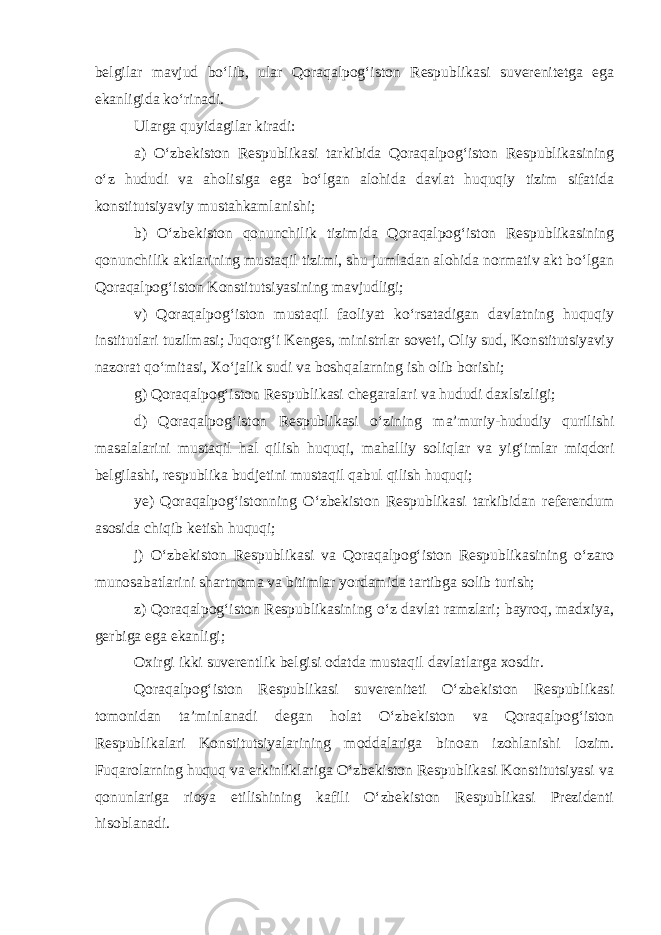 belgilar mavjud bo‘lib, ular Qoraqalpog‘iston Respublikasi suverenitetga ega ekanligida ko‘rinadi. Ularga quyidagilar kiradi: a) O‘zbekiston Respublikasi tarkibida Qoraqalpog‘iston Respublikasining o‘z hududi va aholisiga ega bo‘lgan alohida davlat huquqiy tizim sifatida konstitutsiyaviy mustahkamlanishi; b) O‘zbekiston qonunchilik tizimida Qoraqalpog‘iston Respublikasining qonunchilik aktlarining mustaqil tizimi, shu jumladan alohida normativ akt bo‘lgan Qoraqalpog‘iston Konstitutsiyasining mavjudligi; v) Qoraqalpog‘iston mustaqil faoliyat ko‘rsatadigan davlatning huquqiy institutlari tuzilmasi; Juqorg‘i Kenges, ministrlar soveti, Oliy sud, Konstitutsiyaviy nazorat qo‘mitasi, Xo‘jalik sudi va boshqalarning ish olib borishi; g) Qoraqalpog‘iston Respublikasi chegaralari va hududi daxlsizligi; d) Qoraqalpog‘iston Respublikasi o‘zining ma’muriy-hududiy qurilishi masalalarini mustaqil hal qilish huquqi, mahalliy soliqlar va yig‘imlar miqdori belgilashi, respublika budjetini mustaqil qabul qilish huquqi; ye) Qoraqalpog‘istonning O‘zbekiston Respublikasi tarkibidan referendum asosida chiqib ketish huquqi; j) O‘zbekiston Respublikasi va Qoraqalpog‘iston Respublikasining o‘zaro munosabatlarini shartnoma va bitimlar yordamida tartibga solib turish; z) Qoraqalpog‘iston Respublikasining o‘z davlat ramzlari; bayroq, madxiya, gerbiga ega ekanligi; Oxirgi ikki suverentlik belgisi odatda mustaqil davlatlarga xosdir. Qoraqalpog‘iston Respublikasi suvereniteti O‘zbekiston Respublikasi tomonidan ta’minlanadi degan holat O‘zbekiston va Qoraqalpog‘iston Respublikalari Konstitutsiyalarining moddalariga binoan izohlanishi lozim. Fuqarolarning huquq va erkinliklariga O‘zbekiston Respublikasi Konstitutsiyasi va qonunlariga rioya etilishining kafili O‘zbekiston Respublikasi Prezidenti hisoblanadi. 