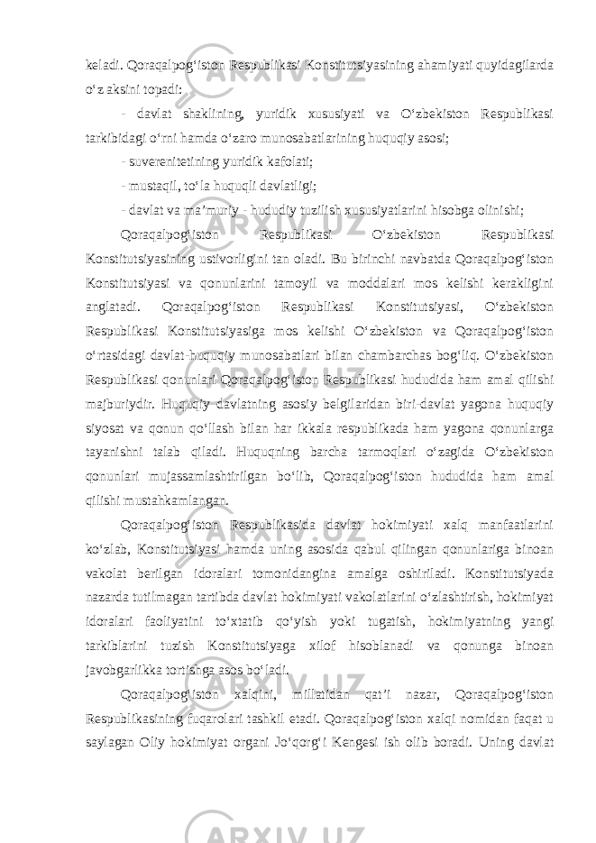 keladi. Qoraqalpog‘iston Respublikasi Konstitutsiyasining ahamiyati quyidagilarda o‘z aksini topadi: - davlat shaklining, yuridik xususiyati va O‘zbekiston Respublikasi tarkibidagi o‘rni hamda o‘zaro munosabatlarining huquqiy asosi; - suverenitetining yuridik kafolati; - mustaqil, to‘la huquqli davlatligi; - davlat va ma’muriy - hududiy tuzilish xususiyatlarini hisobga olinishi; Qoraqalpog‘iston Respublikasi O‘zbekiston Respublikasi Konstitutsiyasining ustivorligini tan oladi. Bu birinchi navbatda Qoraqalpog‘iston Konstitutsiyasi va qonunlarini tamoyil va moddalari mos kelishi kerakligini anglatadi. Qoraqalpog‘iston Respublikasi Konstitutsiyasi, O‘zbekiston Respublikasi Konstitutsiyasiga mos kelishi O‘zbekiston va Qoraqalpog‘iston o‘rtasidagi davlat-huquqiy munosabatlari bilan chambarchas bog‘liq. O‘zbekiston Respublikasi qonunlari Qoraqalpog‘iston Respublikasi hududida ham amal qilishi majburiydir. Huquqiy davlatning asosiy belgilaridan biri-davlat yagona huquqiy siyosat va qonun qo‘llash bilan har ikkala respublikada ham yagona qonunlarga tayanishni talab qiladi. Huquqning barcha tarmoqlari o‘zagida O‘zbekiston qonunlari mujassamlashtirilgan bo‘lib, Qoraqalpog‘iston hududida ham amal qilishi mustahkamlangan. Qoraqalpog‘iston Respublikasida davlat hokimiyati xalq manfaatlarini ko‘zlab, Konstitutsiyasi hamda uning asosida qabul qilingan qonunlariga binoan vakolat berilgan idoralari tomonidangina amalga oshiriladi. Konstitutsiyada nazarda tutilmagan tartibda davlat hokimiyati vakolatlarini o‘zlashtirish, hokimiyat idoralari faoliyatini to‘xtatib qo‘yish yoki tugatish, hokimiyatning yangi tarkiblarini tuzish Konstitutsiyaga xilof hisoblanadi va qonunga binoan javobgarlikka tortishga asos bo‘ladi. Qoraqalpog‘iston xalqini, millatidan qat’i nazar, Qoraqalpog‘iston Respublikasining fuqarolari tashkil etadi. Qoraqalpog‘iston xalqi nomidan faqat u saylagan Oliy hokimiyat organi Jo‘qorg‘i Kengesi ish olib boradi. Uning davlat 