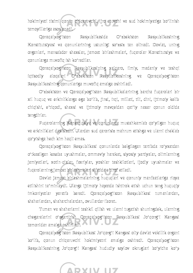 hokimiyati tizimi qonun chiqaruvchi, ijro etuvchi va sud hokimiyatiga bo‘linish tamoyillariga asoslanadi. Qoraqalpog‘iston Respublikasida O‘zbekiston Respublikasining Konstitutsiyasi va qonunlarining ustunligi so‘zsiz tan olinadi. Davlat, uning organlari, mansabdor shaxslar, jamoat birlashmalari, fuqarolar Konstitutsiya va qonunlarga muvofiq ish ko‘radilar. Qoraqalpog‘iston Respublikasining xalqaro, ilmiy, madaniy va tashqi iqtisodiy aloqalari O‘zbekiston Respublikasining va Qoraqalpog‘iston Respublikasining qonunlariga muvofiq amalga oshiriladi. O‘zbekiston va Qoraqalpog‘iston Respublikalarining barcha fuqarolari bir xil huquq va erkinliklarga ega bo‘lib, jinsi, irqi, millati, tili, dini, ijtimoiy kelib chiqishi, e’tiqodi, shaxsi va ijtimoiy mavqeidan qat’iy nazar qonun oldida tengdirlar. Fuqarolarning Konstitutsiya va qonunlarda mustahkamlab qo‘yilgan huquq va erkinliklari daxlsizdir. Ulardan sud qarorisiz mahrum etishga va ularni cheklab qo‘yishga hech kim haqli emas. Qoraqalpog‘iston Respublikasi qonunlarda belgilagan tartibda ro‘yxatdan o‘tkazilgan kasaba uyushmalar, ommaviy harakat, siyosiy partiyalar, olimlarning jamiyatlari, xotin-qizlar, faxriylar, yoshlar tashkilotlari, ijodiy uyushmalar va fuqarolarning jamoat birlashmalari sifatida e’tirof etiladi. Davlat jamoat birlashmalarining huquqlari va qonuniy manfaatlariga rioya etilishini ta’minlaydi. Ularga ijtimoiy hayotda ishtirok etish uchun teng huquqiy imkoniyatlar yaratib beradi. Qoraqalpog‘iston Respublikasi tumanlardan, shaharlardan, shaharchalardan, ovullardar iborat. Tuman va shaharlarni tashkil qilish va ularni tugatish shuningdek, ularning chegaralarini o‘zgartirish Qoraqalpog‘iston Respublikasi Jo‘qorg‘i Kengesi tomonidan amalga oshiriladi. Qoraqalpog‘iston Respublikasi Jo‘qorg‘i Kengesi oliy davlat vakillik organi bo‘lib, qonun chiqaruvchi hokimiyatni amalga oshiradi. Qoraqalpog‘iston Respublikasining Jo‘qorg‘i Kengesi hududiy saylov okruglari bo‘yicha ko‘p 