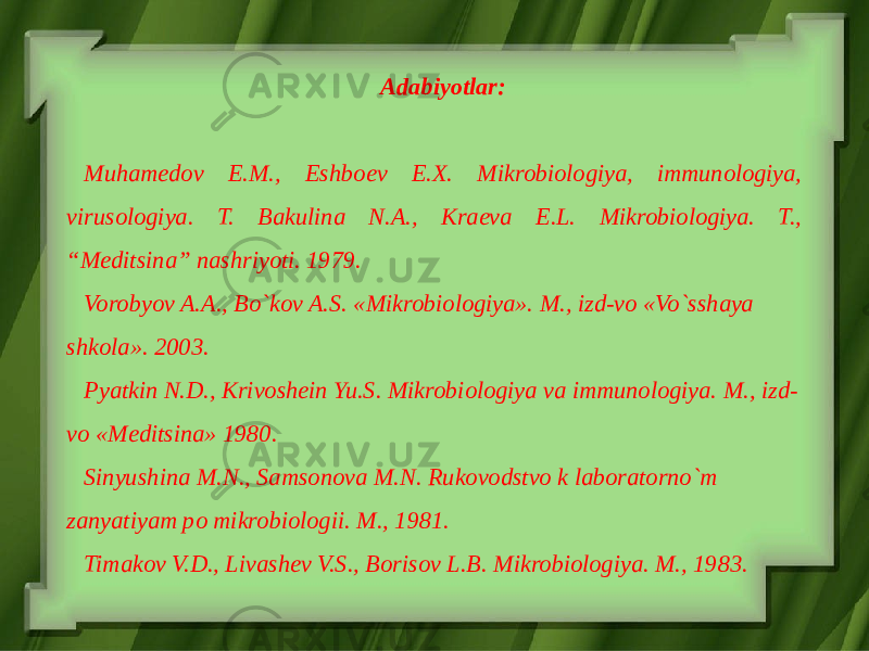 Adabiyotlar: Muhamedov E.M., Eshboev E.X. Mikrobiologiya, immunologiya, virusologiya. T. Bakulina N.A., Kraeva E.L. Mikrobiologiya. T., “Meditsina” nashriyoti. 1979. Vorobyov A.A., Bo`kov A.S. «Mikrobiologiya». M., izd-vo «Vo`sshaya shkola». 2003. Pyatkin N.D., Krivoshein Yu.S. Mikrobiologiya va immunologiya. M., izd- vo «Meditsina» 1980. Sinyushina M.N., Samsonova M.N. Rukovodstvo k laboratorno`m zanyatiyam po mikrobiologii. M., 1981. Timakov V.D., Livashev V.S., Borisov L.B. Mikrobiologiya. M., 1983. 
