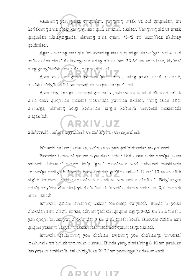 Astarning yon, yelka qirqimlari, yengning tirsak va old qirqimlari, ort bo’lakning o’rta choki kengligi 1sm qilib biriktirib tikiladi. Yengning old va tirsak qirqimlari tikilayotganda, ularning o’rta qismi 20-25 sm uzunlikda tikilmay qoldiriladi. Agar astarning etak qirqimi avraning etak qirqimiga ulanadigan bo’lsa, old bo’lak o’rta choki tikilayotganda uning o’rta qismi 30-35 sm uzunlikda, kiyimni o’ngiga ag’darish uchun tikilmay qoldiriladi. Astar etak uchigacha yetmaydigan bo’lsa, uning pastki cheti buklanib, bukish chizig’idan 0,1 sm masofada baxyaqator yuritiladi. Astar etagi avraga ulanmaydigan bo’lsa, astar yon qirqimlari bilan ort bo’lak o’rta chok qirqimlari maxsus mashinada yo’rmab tikiladi. Yeng astari astar o’miziga, ularning belgi kertimlari to’g’ri keltirilib universal mashinada o’tqaziladi. 3.Isituvchi qatlam tayyorlash va uni kiyim avrasiga ulash. Isituvchi qatlam paxtadan, vatindan va penopolio’ritandan tayyorlanadi. Paxtadan isituvchi qatlam tayyorlash uchun ikki qavat doka orasiga paxta solinadi. Isituvchi qatlam ko’p ignali mashinada yoki universal mashinada uzunasiga oralig’i 5-6 sm li baxyaqatorlar yuritib qaviladi. Ularni 10 tadan qilib yig’ib ko’chma bichish mashinasida andoza yordamida qirqiladi. Belgilangan chiziq bo’yicha vitachka joylari qirqiladi. Isituvchi qatlam vitachkalari 0,7 sm chok bilan tikiladi. Isituvchi qatlam avraning teskari tomoniga qo’yiladi. Bunda u yelka chokidan 1 sm chiqib turishi, adipning ichkari qirqimi tagiga 2-2,5 sm kirib turishi, yon qirqimlari esa yon choklaridan 2 sm o’tib turishi kerak. Isituvchi qatlam bort qirqimi yashirin baxyali maxsus mashinada bort qotirmasiga tikiladi. Isituvchi qatlamning yon choklari avraning yon choklariga universal mashinada ort bo’lak tomondan ulanadi. Bunda yeng o’mizining 8-10 sm pastidan baxyaqator boshlanib, bel chizig’idan 20-25 sm pastroqgacha davom etadi. 
