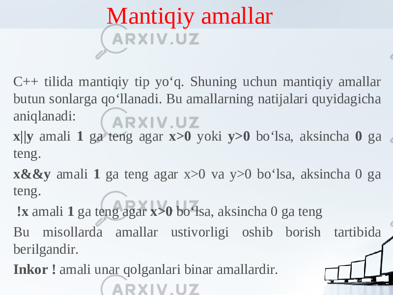 Mantiqiy amallar C++ tilida mantiqiy tip yo‘q. Shuning uchun mantiqiy amallar butun sonlarga qo‘llanadi. Bu amallarning natijalari quyidagicha aniqlanadi: x||y amali 1 ga teng agar x>0 yoki y>0 bo‘lsa, aksincha 0 ga teng. x&&y amali 1 ga teng agar x>0 va y>0 bo‘lsa, aksincha 0 ga teng. !x amali 1 ga teng agar x>0 bo‘lsa, aksincha 0 ga teng Bu misollarda amallar ustivorligi oshib borish tartibida berilgandir. Inkor ! amali unar qolganlari binar amallardir. 