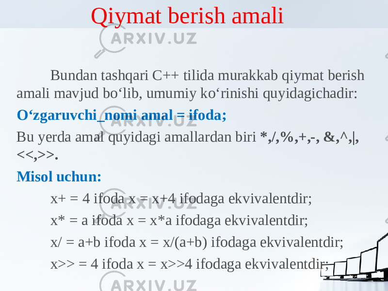 Qiymat berish amali Bundan tashqari C++ tilida murakkab qiymat berish amali mavjud bo‘lib, umumiy ko‘rinishi quyidagichadir: O‘zgaruvchi_nomi amal = ifoda; Bu yerda amal quyidagi amallardan biri *,/,%,+,-, &,^,|, <<,>>. Misol uchun: x+ = 4 ifoda x = x+4 ifodaga ekvivalentdir; x* = a ifoda x = x*a ifodaga ekvivalentdir; x/ = a+b ifoda x = x/(a+b) ifodaga ekvivalentdir; x>> = 4 ifoda x = x>>4 ifodaga ekvivalentdir; 