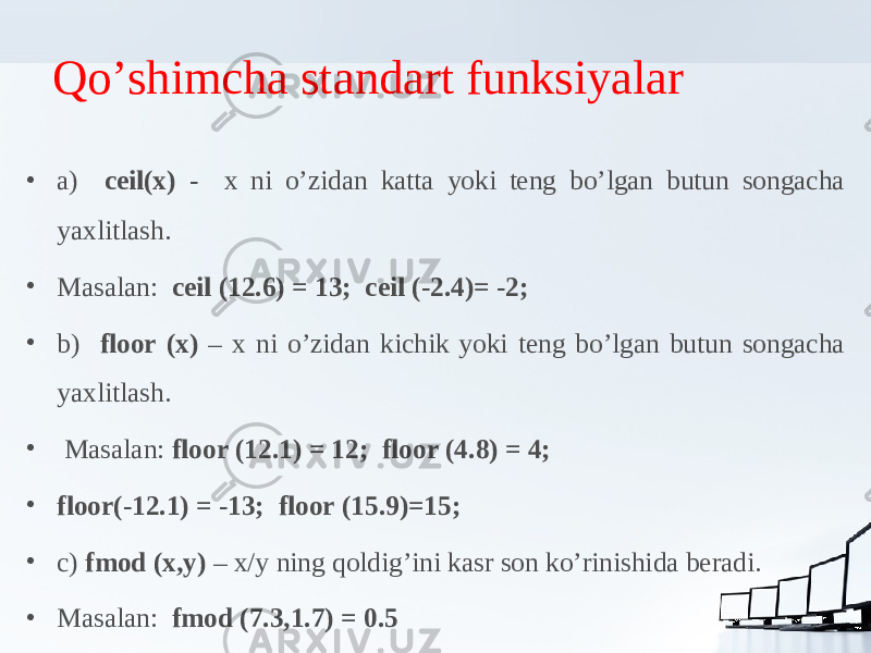 Qo’shimcha standart funksiyalar • a) ceil(x) - x ni o’zidan katta yoki teng bo’lgan butun songacha yaxlitlash. • Masalan: ceil (12.6) = 13; ceil (-2.4)= -2; • b) floor (x) – x ni o’zidan kichik yoki teng bo’lgan butun songacha yaxlitlash. • Masalan: floor (12.1) = 12; floor (4.8) = 4; • floor(-12.1) = -13; floor (15.9)=15; • c) fmod (x,y) – x/y ning qoldig’ini kasr son ko’rinishida beradi. • Masalan: fmod (7.3,1.7) = 0.5 
