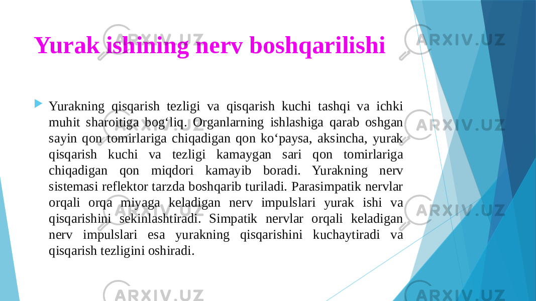 Yurak ishining nerv boshqarilishi  Yurakning qisqarish tezligi va qisqarish kuchi tashqi va ichki muhit sharoitiga bog‘liq. Organlarning ishlashiga qarab oshgan sayin qon tomirlariga chiqadigan qon ko‘paysa, aksincha, yurak qisqarish kuchi va tezligi kamaygan sari qon tomirlariga chiqadigan qon miqdori kamayib boradi. Yurakning nerv sistemasi reflektor tarzda boshqarib turiladi. Parasimpatik nervlar orqali orqa miyaga keladigan nerv impulslari yurak ishi va qisqarishini sekinlashtiradi. Simpatik nervlar orqali keladigan nerv impulslari esa yurakning qisqarishini kuchaytiradi va qisqarish tezligini oshiradi. 