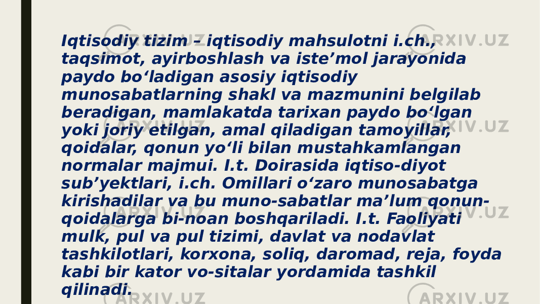 Iqtisodiy tizim – iqtisodiy mahsulotni i.ch., taqsimot, ayirboshlash va isteʼmol jarayonida paydo boʻladigan asosiy iqtisodiy munosabatlarning shakl va mazmunini belgilab beradigan, mamlakatda tarixan paydo boʻlgan yoki joriy etilgan, amal qiladigan tamoyillar, qoidalar, qonun yoʻli bilan mustahkamlangan normalar majmui. I.t. Doirasida iqtiso-diyot subʼyektlari, i.ch. Omillari oʻzaro munosabatga kirishadilar va bu muno-sabatlar maʼlum qonun- qoidalarga bi-noan boshqariladi. I.t. Faoliyati mulk, pul va pul tizimi, davlat va nodavlat tashkilotlari, korxona, soliq, daromad, reja, foyda kabi bir kator vo-sitalar yordamida tashkil qilinadi. 