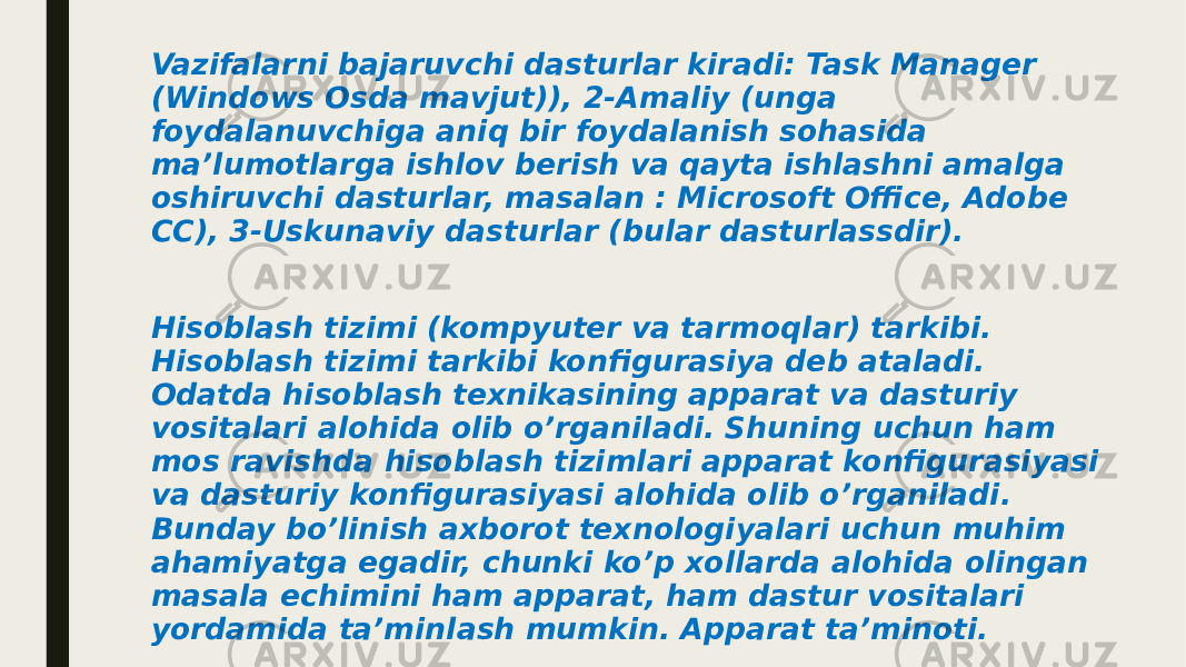 Vazifalarni bajaruvchi dasturlar kiradi: Task Manager (Windows Osda mavjut)), 2-Amaliy (unga foydalanuvchiga aniq bir foydalanish sohasida maʼlumotlarga ishlov berish va qayta ishlashni amalga oshiruvchi dasturlar, masalan : Microsoft Office, Adobe CC), 3-Uskunaviy dasturlar (bular dasturlassdir). Hisoblash tizimi (kompyuter va tarmoqlar) tarkibi. Hisoblash tizimi tarkibi konfigurasiya deb ataladi. Odatda hisoblash texnikasining apparat va dasturiy vositalari alohida olib o’rganiladi. Shuning uchun ham mos ravishda hisoblash tizimlari apparat konfigurasiyasi va dasturiy konfigurasiyasi alohida olib o’rganiladi. Bunday bo’linish axborot texnologiyalari uchun muhim ahamiyatga egadir, chunki ko’p xollarda alohida olingan masala echimini ham apparat, ham dastur vositalari yordamida ta’minlash mumkin. Apparat ta’minoti. 