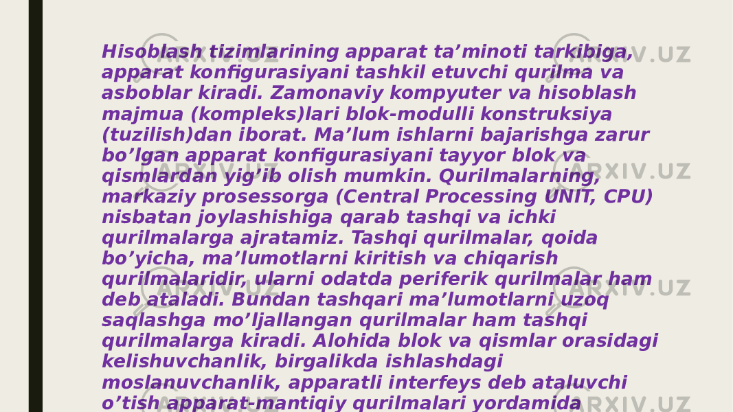 Hisoblash tizimlarining apparat ta’minoti tarkibiga, apparat konfigurasiyani tashkil etuvchi qurilma va asboblar kiradi. Zamonaviy kompyuter va hisoblash majmua (kompleks)lari blok-modulli konstruksiya (tuzilish)dan iborat. Ma’lum ishlarni bajarishga zarur bo’lgan apparat konfigurasiyani tayyor blok va qismlardan yig’ib olish mumkin. Qurilmalarning, markaziy prosessorga (Central Processing UNIT, CPU) nisbatan joylashishiga qarab tashqi va ichki qurilmalarga ajratamiz. Tashqi qurilmalar, qoida bo’yicha, ma’lumotlarni kiritish va chiqarish qurilmalaridir, ularni odatda periferik qurilmalar ham deb ataladi. Bundan tashqari ma’lumotlarni uzoq saqlashga mo’ljallangan qurilmalar ham tashqi qurilmalarga kiradi. Alohida blok va qismlar orasidagi kelishuvchanlik, birgalikda ishlashdagi moslanuvchanlik, apparatli interfeys deb ataluvchi o’tish apparat-mantiqiy qurilmalari yordamida bajariladi. Hisoblash texnikasidagi apparat interfeysiga belgilangan standartlar protokollar deyiladi 