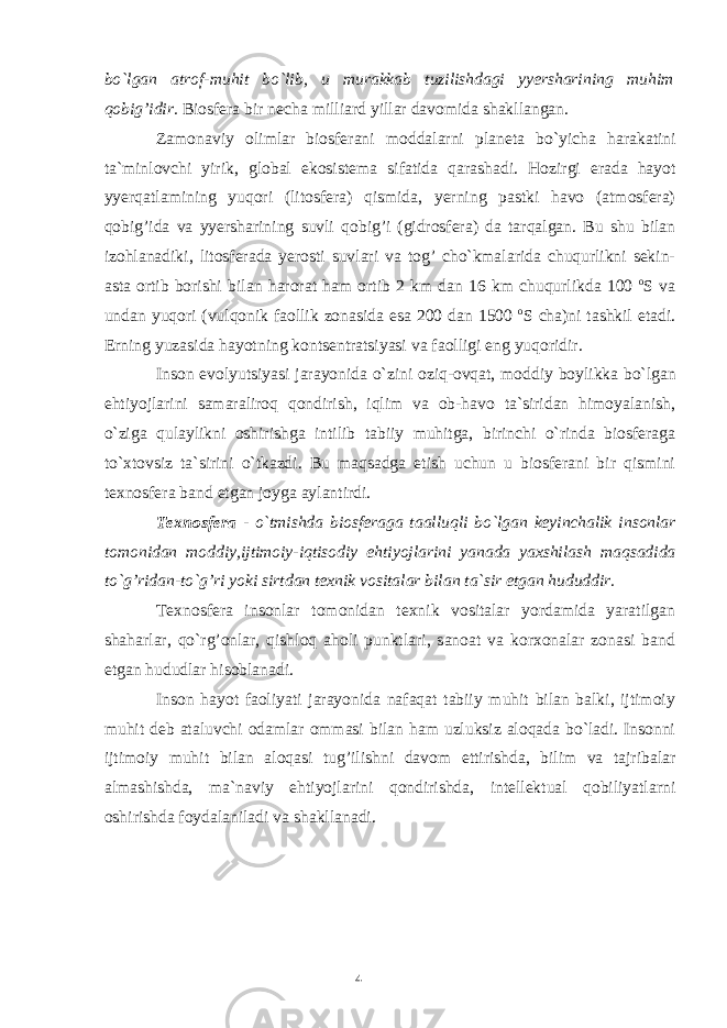 4bo`lgan atrof-muhit bo`lib, u murakkab tuzilishdagi yyersharining muhim qobig’idir. Biosfera bir necha milliard yillar davomida shakllangan. Zamonaviy olimlar biosferani moddalarni planeta bo`yicha harakatini ta`minlovchi yirik, global ekosistema sifatida qarashadi. Hozirgi erada hayot yyerqatlamining yuqori (litosfera) qismida, yerning pastki havo (atmosfera) qobig’ida va yyersharining suvli qobig’i (gidrosfera) da tarqalgan. Bu shu bilan izohlanadiki, litosferada yerosti suvlari va tog’ cho`kmalarida chuqurlikni sekin- asta ortib borishi bilan harorat ham ortib 2 km dan 16 km chuqurlikda 100 o S va undan yuqori (vulqonik faollik zonasida esa 200 dan 1500 o S cha)ni tashkil etadi. Erning yuzasida hayotning kontsentratsiyasi va faolligi eng yuqoridir. Inson evolyutsiyasi jarayonida o`zini oziq-ovqat, moddiy boylikka bo`lgan ehtiyojlarini samaraliroq qondirish, iqlim va ob-havo ta`siridan himoyalanish, o`ziga qulaylikni oshirishga intilib tabiiy muhitga, birinchi o`rinda biosferaga to`xtovsiz ta`sirini o`tkazdi. Bu maqsadga etish uchun u biosferani bir qismini texnosfera band etgan joyga aylantirdi. Texnosfera - o`tmishda biosferaga taalluqli bo`lgan keyinchalik insonlar tomonidan moddiy,ijtimoiy-iqtisodiy ehtiyojlarini yanada yaxshilash maqsadida to`g’ridan-to`g’ri yoki sirtdan texnik vositalar bilan ta`sir etgan hududdir. Texnosfera insonlar tomonidan texnik vositalar yordamida yaratilgan shaharlar, qo`rg’onlar, qishloq aholi punktlari, sanoat va korxonalar zonasi band etgan hududlar hisoblanadi. Inson hayot faoliyati jarayonida nafaqat tabiiy muhit bilan balki, ijtimoiy muhit deb ataluvchi odamlar ommasi bilan ham uzluksiz aloqada bo`ladi. Insonni ijtimoiy muhit bilan aloqasi tug’ilishni davom ettirishda, bilim va tajribalar almashishda, ma`naviy ehtiyojlarini qondirishda, intellektual qobiliyatlarni oshirishda foydalaniladi va shakllanadi. 