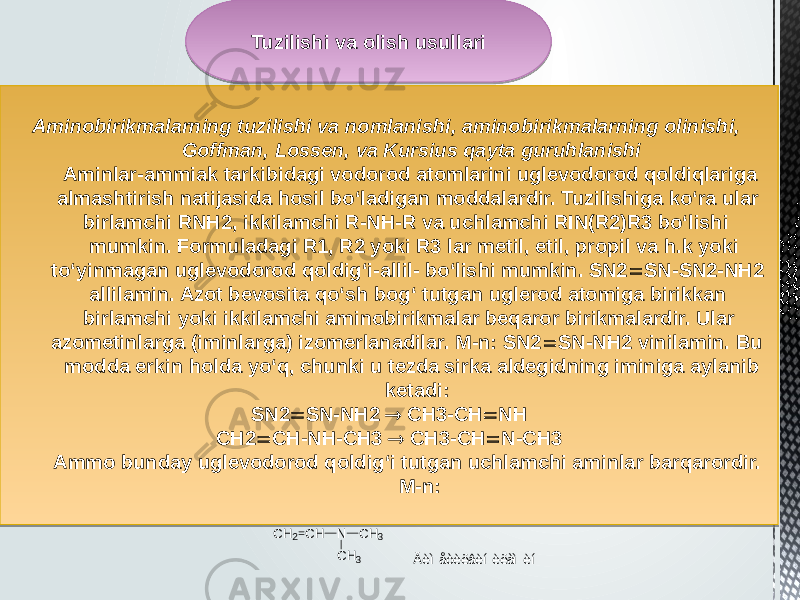 Aminobirikmalarning tuzilishi va nomlanishi, aminobirikmalarning olinishi, Goffman, Lossen, va Kursius qayta guruhlanishi Aminlar-ammiak tarkibidagi vodorod atomlarini uglevodorod qoldiqlariga almashtirish natijasida hosil bo‘ladigan moddalardir. Tuzilishiga ko‘ra ular birlamchi RNH2, ikkilamchi R-NH-R va uchlamchi RIN(R2)R3 bo‘lishi mumkin. Formuladagi R1, R2 yoki R3 lar metil, etil, propil va h.k yoki to‘yinmagan uglevodorod qoldig‘i-allil- bo‘lishi mumkin. SN2  SN-SN2-NH2 allilamin. Azot bevosita qo‘sh bog‘ tutgan uglerod atomiga birikkan birlamchi yoki ikkilamchi aminobirikmalar beqaror birikmalardir. Ular azometinlarga (iminlarga) izomerlanadilar. M-n: SN2  SN-NH2 vinilamin. Bu modda erkin holda yo‘q, chunki u tezda sirka aldegidning iminiga aylanib ketadi: SN2  SN-NH2  CH3-CH  NH CH2  CH-NH-CH3  CH3-CH  N-CH3 Ammo bunday uglevodorod qoldig‘i tutgan uchlamchi aminlar barqarordir. M-n:Tuzilishi va olish usullari CH 2 CH N CH 3 CH 3 Äèìåòèëâèíèëàìèí0102 1405 0102 06 0C03 02110209030418 0B 02 291D08291D1F 060505 0C 061A100212 02 291D081D 02 09 29 02 291D 03 0A2E1E 02 1D1E 2E 02 2E1E081D 03 0A 02 1D 01 2B08042C 19 01 