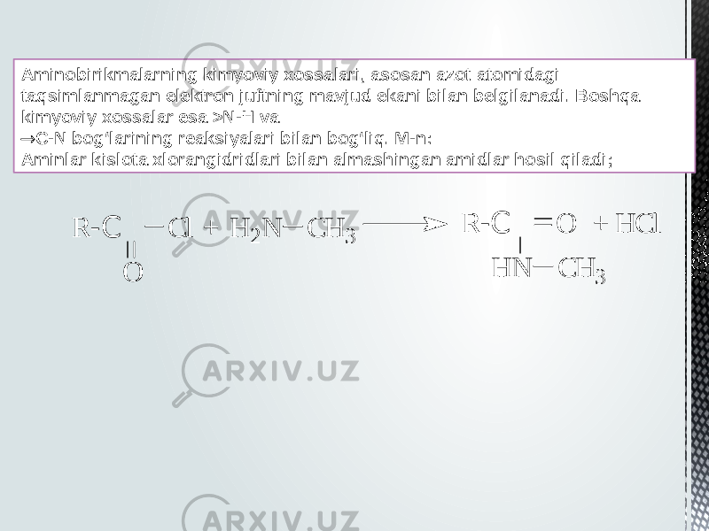 Aminobirikmalarning kimyoviy xossalari, asosan azot atomidagi taqsimlanmagan elektron juftning mavjud ekani bilan belgilanadi. Boshqa kimyoviy xossalar esa >N-H va  C-N bog‘larining reaksiyalari bilan bog‘liq. M-n: Aminlar kislota xlorangidridlari bilan almashingan amidlar hosil qiladi;+ + H C l R -C O H N C H 3 H 2 N C H 3 R -C C l O 