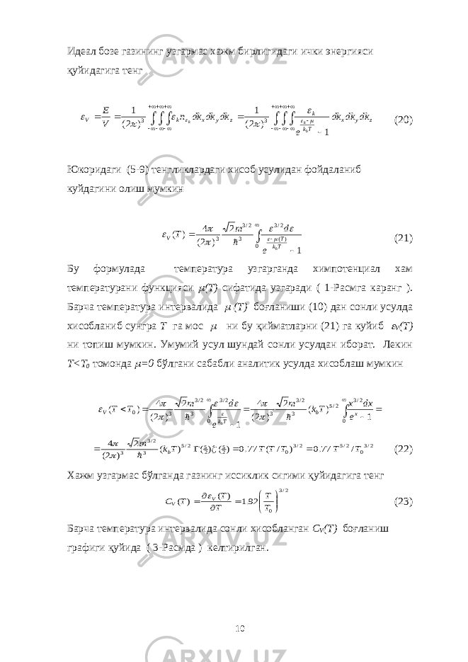 Идеал бозе газининг узгармас хажм бирлигидаги ички энергияси қуйидагига тенг                   z y x Tk k z y x k V dk dk dk e dk dk dk n V E b k k 1 ) 2( 1 ) 2( 1 3 3         (20) Юкоридаги (5-9) тенгликлардаги хисоб усулидан фойдаланиб куйдагини олиш мумкин      0 )( 2/3 3 2/3 3 1 2 ) 2( 4 ) ( Tk T V b e d m T        (21) Бу формулада температура узгарганда химпотенциал хам температурани функцияси  ( T ) сифатида узгаради ( 1-Расмга каранг ). Барча температура интервалида  ( T ) боғланиши (10) дан сонли усулда хисобланиб сунгра T га мос  ни бу қийматларни (21) га куйиб  V ( T ) ни топиш мумкин. Умумий усул шундай сонли усулдан иборат. Лекин T < T 0 томонда  =0 бўлгани сабабли аналитик усулда хисоблаш мумкин           0 2/3 2/5 3 2/3 3 0 2/3 3 2/3 3 0 1 ) ( 2 ) 2( 4 1 2 ) 2( 4 ) ( x b Tk V e dx x Tk m e d m T T b           2/30 2/5 2/3 0 25 25 2/5 3 2/3 3 / 0.77 ) / ( 0.77 ) ( ) ( ) ( 2 ) 2( 4 T T T T T Tk m b         (22) Хажм узгармас бўлганда газнинг иссиклик сигими қуйидагига тенг 2/3 0 92.1 ) ( ) (           T T T T T C V V  (23) Барча температура интервалида сонли хисобланган C V ( T ) боғланиш графиги қуйида ( 3-Расмда ) келтирилган. 10 