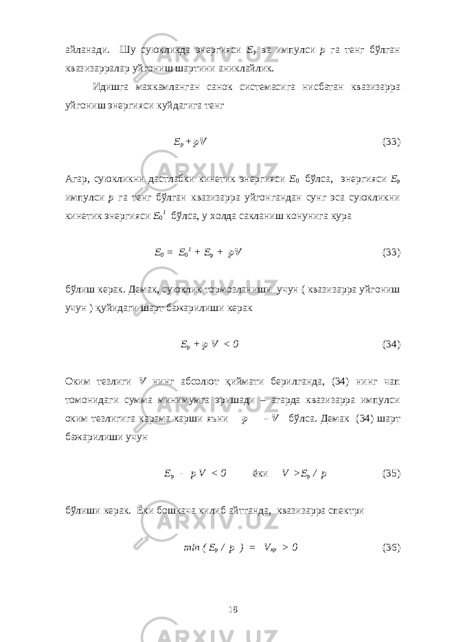 айланади. Шу суюкликда энергияси E p ва импулси p га тенг бўлган квазизарралар уйгониш шартини аниклайлик. Идишга махкамланган санок системасига нисбатан квазизарра уйгониш энергияси куйдагига тенг E p + pV (33) Агар, суюкликни дастлабки кинетик энергияси E 0 бўлса, энергияси E p импулси p га тенг бўлган квазизарра уйгонгандан сунг эса суюкликни кинетик энергияси E 0 1 бўлса, у холда сакланиш конунига кура E 0 = E 0 1 + E p + pV (33) бўлиш керак. Демак, суюклик тормозланиши учун ( квазизарра уйгониш учун ) қуйидаги шарт бажарилиши керак E p + p V < 0 (34) Оким тезлиги V нинг абсолют қиймати берилганда, (34) нинг чап томонидаги сумма минимумга эришади – агарда квазизарра импулси оким тезлигига карама карши яъни p = - V бўлса. Демак (34) шарт бажарилиши учун E p - p V < 0 ёки V >E p / p (35) бўлиши керак. Ёки бошкача килиб айтганда, квазизарра спектри min ( E p / p ) = V кр > 0 (36) 18 