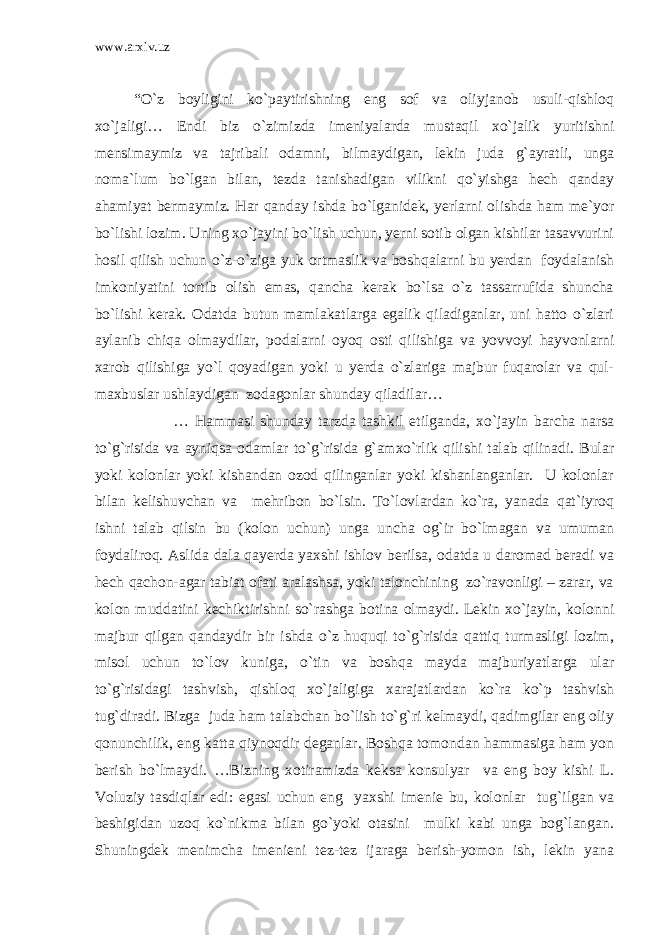 www.arxiv.uz “O`z boyligini ko`paytirishning eng sof va oliyjanob usuli-qishloq xo`jaligi… Endi biz o`zimizda imeniyalarda mustaqil xo`jalik yuritishni mensimaymiz va tajribali odamni, bilmaydigan, lekin juda g`ayratli, unga noma`lum bo`lgan bilan, tezda tanishadigan vilikni qo`yishga hech qanday ahamiyat bermaymiz. Har qanday ishda bo`lganidek, yerlarni olishda ham me`yor bo`lishi lozim. Uning xo`jayini bo`lish uchun, yerni sotib olgan kishilar tasavvurini hosil qilish uchun o`z-o`ziga yuk ortmaslik va boshqalarni bu yerdan foydalanish imkoniyatini tortib olish emas, qancha kerak bo`lsa o`z tassarrufida shuncha bo`lishi kerak. Odatda butun mamlakatlarga egalik qiladiganlar, uni hatto o`zlari aylanib chiqa olmaydilar, podalarni oyoq osti qilishiga va yovvoyi hayvonlarni xarob qilishiga yo`l qoyadigan yoki u yerda o`zlariga majbur fuqarolar va qul- maxbuslar ushlaydigan zodagonlar shunday qiladilar… … Hammasi shunday tarzda tashkil etilganda, xo`jayin barcha narsa to`g`risida va ayniqsa odamlar to`g`risida g`amxo`rlik qilishi talab qilinadi. Bular yoki kolonlar yoki kishandan ozod qilinganlar yoki kishanlanganlar. U kolonlar bilan kelishuvchan va mehribon bo`lsin. To`lovlardan ko`ra, yanada qat`iyroq ishni talab qilsin bu (kolon uchun) unga uncha og`ir bo`lmagan va umuman foydaliroq. Aslida dala qayerda yaxshi ishlov berilsa, odatda u daromad beradi va hech qachon-agar tabiat ofati aralashsa, yoki talonchining zo`ravonligi – zarar, va kolon muddatini kechiktirishni so`rashga botina olmaydi. Lekin xo`jayin, kolonni majbur qilgan qandaydir bir ishda o`z huquqi to`g`risida qattiq turmasligi lozim, misol uchun to`lov kuniga, o`tin va boshqa mayda majburiyatlarga ular to`g`risidagi tashvish, qishloq xo`jaligiga xarajatlardan ko`ra ko`p tashvish tug`diradi. Bizga juda ham talabchan bo`lish to`g`ri kelmaydi, qadimgilar eng oliy qonunchilik, eng katta qiynoqdir deganlar. Boshqa tomondan hammasiga ham yon berish bo`lmaydi. …Bizning xotiramizda keksa konsulyar va eng boy kishi L. Voluziy tasdiqlar edi: egasi uchun eng yaxshi imenie bu, kolonlar tug`ilgan va beshigidan uzoq ko`nikma bilan go`yoki otasini mulki kabi unga bog`langan. Shuningdek menimcha imenieni tez-tez ijaraga berish-yomon ish, lekin yana 
