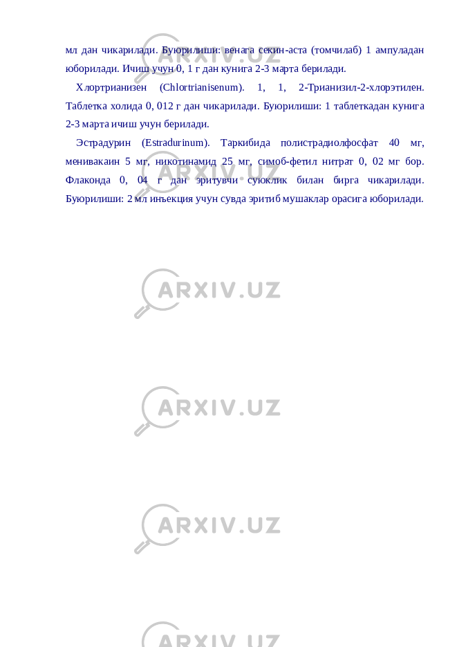 мл дан чикарилади. Буюрилиши: венага секин-аста (томчилаб) 1 ампуладан юборилади. Ичиш учун 0, 1 г дан кунига 2-3 марта берилади. Хлортрианизен (Chlortrianisenum). 1, 1, 2-Трианизил-2-хлорэтилен. Таблетка холида 0, 012 г дан чикарилади. Буюрилиши: 1 таблеткадан кунига 2-3 марта ичиш учун берилади. Эстрадурин (Estradurinum). Таркибида полистрадиолфосфат 40 мг, менивакаин 5 мг, никотинамид 25 мг, симоб-фетил нитрат 0, 02 мг бор. Флаконда 0, 04 г дан эритувчи суюклик билан бирга чикарилади. Буюрилиши: 2 мл инъекция учун сувда эритиб мушаклар орасига юборилади. 