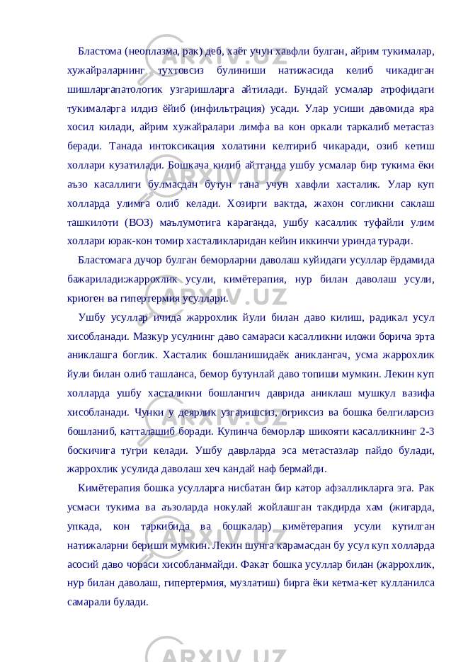 Бластома (неоплазма, рак) деб, хаёт учун хавфли булган, айрим тукималар, хужайраларнинг тухтовсиз булиниши натижасида келиб чикадиган шишларгапатологик узгаришларга айтилади. Бундай усмалар атрофидаги тукималарга илдиз ёйиб (инфильтрация) усади. Улар усиши давомида яра хосил килади, айрим хужайралари лимфа ва кон оркали таркалиб метастаз беради. Танада интоксикация холатини келтириб чикаради, озиб кетиш холлари кузатилади. Бошкача килиб айтганда ушбу усмалар бир тукима ёки аъзо касаллиги булмасдан бутун тана учун хавфли хасталик. Улар куп холларда улимга олиб келади. Хозирги вактда, жахон согликни саклаш ташкилоти (ВОЗ) маълумотига караганда, ушбу касаллик туфайли улим холлари юрак-кон томир хасталикларидан кейин иккинчи уринда туради. Бластомага дучор булган беморларни даволаш куйидаги усуллар ёрдамида бажарилади:жаррохлик усули, кимётерапия, нур билан даволаш усули, криоген ва гипертермия усуллари. Ушбу усуллар ичида жаррохлик йули билан даво килиш, радикал усул хисобланади. Мазкур усулнинг даво самараси касалликни иложи борича эрта аниклашга боглик. Хасталик бошланишидаёк аниклангач, усма жаррохлик йули билан олиб ташланса, бемор бутунлай даво топиши мумкин. Лекин куп холларда ушбу хасталикни бошлангич даврида аниклаш мушкул вазифа хисобланади. Чунки у деярлик узгаришсиз, огриксиз ва бошка белгиларсиз бошланиб, катталашиб боради. Купинча беморлар шикояти касалликнинг 2-3 боскичига тугри келади. Ушбу даврларда эса метастазлар пайдо булади, жаррохлик усулида даволаш хеч кандай наф бермайди. Кимётерапия бошка усулларга нисбатан бир катор афзалликларга эга. Рак усмаси тукима ва аъзоларда нокулай жойлашган такдирда хам (жигарда, упкада, кон таркибида ва бошкалар) кимётерапия усули кутилган натижаларни бериши мумкин. Лекин шунга карамасдан бу усул куп холларда асосий даво чораси хисобланмайди. Факат бошка усуллар билан (жаррохлик, нур билан даволаш, гипертермия, музлатиш) бирга ёки кетма-кет кулланилса самарали булади. 