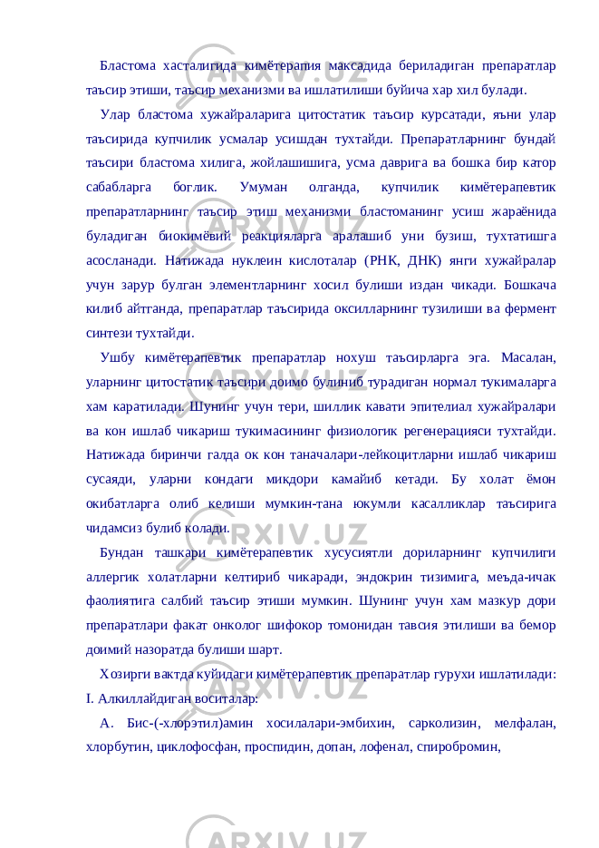 Бластома хасталигида кимётерапия максадида бериладиган препаратлар таъсир этиши, таъсир механизми ва ишлатилиши буйича хар хил булади. Улар бластома хужайраларига цитостатик таъсир курсатади, яъни улар таъсирида купчилик усмалар усишдан тухтайди. Препаратларнинг бундай таъсири бластома хилига, жойлашишига, усма даврига ва бошка бир катор сабабларга боглик. Умуман олганда, купчилик кимётерапевтик препаратларнинг таъсир этиш механизми бластоманинг усиш жараёнида буладиган биокимёвий реакцияларга аралашиб уни бузиш, тухтатишга асосланади. Натижада нуклеин кислоталар (РНК, ДНК) янги хужайралар учун зарур булган элементларнинг хосил булиши издан чикади. Бошкача килиб айтганда, препаратлар таъсирида оксилларнинг тузилиши ва фермент синтези тухтайди. Ушбу кимётерапевтик препаратлар нохуш таъсирларга эга. Масалан, уларнинг цитостатик таъсири доимо булиниб турадиган нормал тукималарга хам каратилади. Шунинг учун тери, шиллик кавати эпителиал хужайралари ва кон ишлаб чикариш тукимасининг физиологик регенерацияси тухтайди. Натижада биринчи галда ок кон таначалари-лейкоцитларни ишлаб чикариш сусаяди, уларни кондаги микдори камайиб кетади. Бу холат ёмон окибатларга олиб келиши мумкин-тана юкумли касалликлар таъсирига чидамсиз булиб колади. Бундан ташкари кимётерапевтик хусусиятли дориларнинг купчилиги аллергик холатларни келтириб чикаради, эндокрин тизимига, меъда-ичак фаолиятига салбий таъсир этиши мумкин. Шунинг учун хам мазкур дори препаратлари факат онколог шифокор томонидан тавсия этилиши ва бемор доимий назоратда булиши шарт. Хозирги вактда куйидаги кимётерапевтик препаратлар гурухи ишлатилади: I. Aлкиллайдиган воситалар: А. Бис-(-хлорэтил)амин хосилалари-эмбихин, сарколизин, мелфалан, хлорбутин, циклофосфан, проспидин, допан, лофенал, спиробромин, 