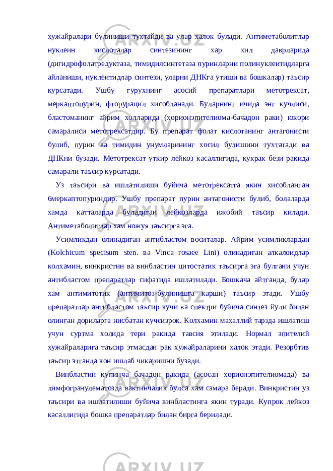 хужайралари булиниши тухтайди ва улар халок булади. Антиметаболитлар нуклеин кислоталар синтезининг хар хил даврларида (дигидрофолатредуктаза, тимидилсинтетаза пуринларни полинуклеитидларга айланиши, нуклеитидлар синтези, уларни ДНКга утиши ва бошкалар) таъсир курсатади. Ушбу гурухнинг асосий препаратлари метотрексат, меркаптопурин, фторурацил хисобланади. Буларнинг ичида энг кучлиси, бластоманинг айрим холларида (хорионэпителиома-бачадон раки) юкори самаралиси метотрексатдир. Бу препарат фолат кислотанинг антагонисти булиб, пурин ва тимидин унумларининг хосил булишини тухтатади ва ДНКни бузади. Метотрексат уткир лейкоз касаллигида, кукрак бези ракида самарали таъсир курсатади. Уз таъсири ва ишлатилиши буйича метотрексатга якин хисобланган 6меркаптопуриндир. Ушбу препарат пурин антагонисти булиб, болаларда хамда катталарда буладиган лейкозларда ижобий таъсир килади. Антиметаболитлар хам ножуя таъсирга эга. Усимликдан олинадиган антибластом воситалар. Айрим усимликлардан (Kolchicum specisum sten. ва Vinca rosaee Lini) олинадиган алкалоидлар колхамин, винкристин ва винбластин цитостатик таъсирга эга булгани учун антибластом препаратлар сифатида ишлатилади. Бошкача айтганда, булар хам антимитотик (антимитоз-булинишга карши) таъсир этади. Ушбу препаратлар антибластом таъсир кучи ва спектри буйича синтез йули билан олинган дориларга нисбатан кучсизрок. Колхамин махаллий тарзда ишлатиш учун суртма холида тери ракида тавсия этилади. Нормал эпителий хужайраларига таъсир этмасдан рак хужайраларини халок этади. Резорбтив таъсир этганда кон ишлаб чикаришни бузади. Винбластин купинча бачадон ракида (асосан хорионэпителиомада) ва лимфогранулематозда вактинчалик булса хам самара беради. Винкристин уз таъсири ва ишлатилиши буйича винбластинга якин туради. Купрок лейкоз касаллигида бошка препаратлар билан бирга берилади. 