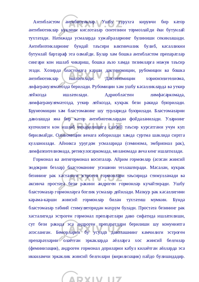 Антибластом антибиотиклар. Ушбу гурухга кирувчи бир катор антибиотиклар нуклеин кислоталар синтезини тормозлайди ёки бутунлай тухтатади. Натижада усмаларда хужайраларнинг булиниши секинлашади. Антибиотикларнинг бундай таъсири вактинчалик булиб, касалликни бутунлай бартараф эта олмайди. Булар хам бошка антибластом препаратлар сингари кон ишлаб чикариш, бошка аъзо хамда тизимларга ножуя таъсир этади. Хозирда бластомага карши дактиномицин, рубомицин ва бошка антибиотиклар ишлатилади. Дактиномицин хорионэпителиома, лифагранулематозда берилади. Рубомицин хам ушбу касалликларда ва уткир лейкозда ишлатилади. Адриобластин лимфасаркомада, лимфагранулематозда, уткир лейкозда, кукрак бези ракида буюрилади. Брунеомицин хам бластоманинг шу турларида буюрилади. Бластомаларни даволашда яна бир катор антибиотиклардан фойдаланилади. Уларнинг купчилиги кон ишлаб чикарилишига салбий таъсир курсатгани учун куп берилмайди. Оливомицин венага юборилади хамда суртма шаклида сиртга кулланилади. Айникса уругдон усмаларида (семинома, эмбрионал рак), лимфаэпителиомада, ретикулосаркомада, меланомада анча кенг ишлатилади. Гормонал ва антигормонал воситалар. Айрим гормонлар (асосан жинсий эндокрин безлар) бластоманинг усишини тезлаштиради. Масалан, кукрак безининг рак хасталиги эстроген гормонлари таъсирида стимулланади ва аксинча простата бези ракини андроген гормонлар кучайтиради. Ушбу бластомалар гормонларга боглик усмалар дейилади. Мазкур рак касаллигини карама-карши жинсий гормонлар билан тухтатиш мумкин. Бунда бластомалар табиий стимуляторидан махрум булади. Простата безининг рак хасталигида эстроген гормонал препаратлари даво сифатида ишлатилиши, сут бези ракида эса андроген препаратлари берилиши шу конуниятга асосланган. Беморларни бу усулда даволашнинг камчилиги эстроген препаратларни олаётган эркакларда аёлларга хос жинсий белгилар (феминизация), андроген гормонал дориларни кабул килаётган аёлларда эса иккиламчи эркаклик жинсий белгилари (вирилизация) пайдо булишидадир. 