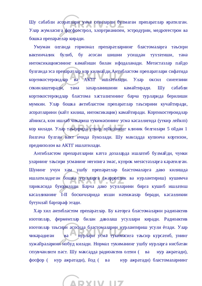 Шу сабабли асоратлари унча сезиларли булмаган препаратлар яратилган. Улар жумласига фосфоэстрол, хлортрианизен, эстродурин, медротестрон ва бошка препаратлар киради. Умуман олганда гормонал препаратларнинг бластомаларга таъсири вактинчалик булиб, бу асосан шишни усишдан тухтатиши, тана интоксикациясининг камайиши билан ифодаланади. Метастазлар пайдо булганда эса препаратлар кор килмайди.Антибластом препаратлари сифатида кортикостероидлар ва АКТГ ишлатилади. Улар оксил синтезини секинлаштиради, тана захарланишини камайтиради. Шу сабабли кортикостероидлар бластома хасталигининг барча турларида берилиши мумкин. Улар бошка антибластом препаратлар таъсирини кучайтиради, асоратларини (кайт килиш, интоксикация) камайтиради. Кортикостероидлар айникса, кон ишлаб чикариш тукимасининг усма касаллигида (уткир лейкоз) кор килади. Улар таъсирида уткир лейкознинг клиник белгилари 5 ойдан 1 йилгача булган вакт ичида йуколади. Шу максадда купинча кортизон, преднизолон ва АКТГ ишлатилади. Антибластом препаратларни катта дозаларда ишлатиб булмайди, чунки уларнинг таъсири усманинг негизига эмас, купрок метастазларга каратилган. Шунинг учун хам ушбу препаратлар бластомаларга даво килишда ишлатиладиган бошка усулларга (жаррохлик ва нурлантириш) кушимча тарикасида буюрилади. Барча даво усулларини бирга кушиб ишлатиш касалликнинг I-II боскичларида яхши натижалар беради, касалликни бутунлай бартараф этади. Хар хил антибластом препаратлар. Бу каторга бластомаларни радиоактив изотоплар, ферментлар билан даволаш усуллари киради. Радиоактив изотоплар таъсири асосида бластомаларни нурлантириш усули ётади. Улар чикарадиган  ва  нурлари усма тукимасига таъсир курсатиб, унинг хужайраларини нобуд килади. Нормал тукиманинг ушбу нурларга нисбатан сезувчанлиги паст. Шу максадда радиоактив олтин (  ва  нур ажратади), фосфор (  нур ажратади), йод (  ва  нур ажратади) бластомаларнинг 