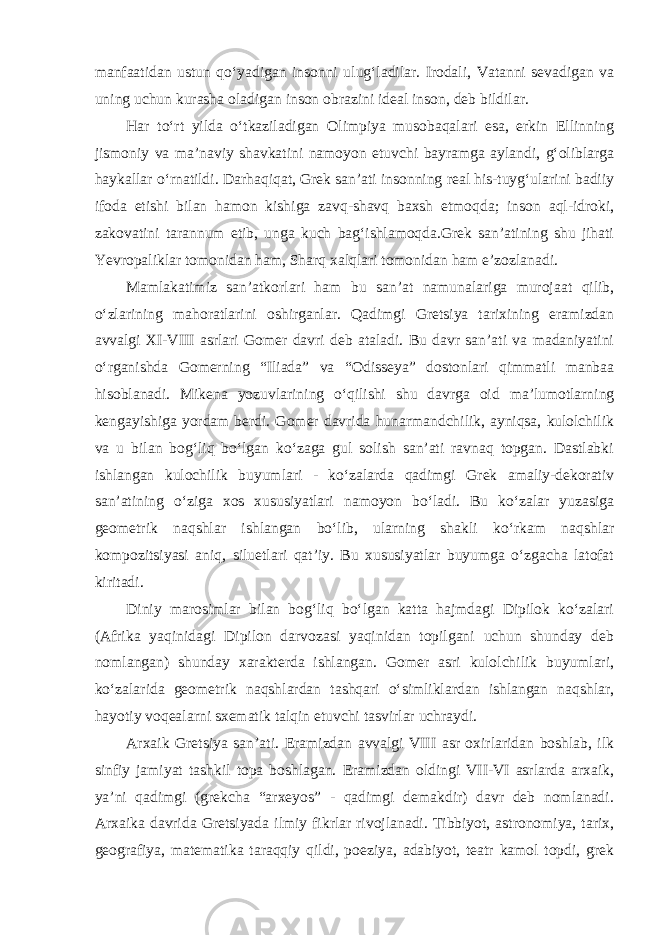 manfaatidan ustun qo‘yadigan insonni ulug‘ladilar. Irodali, Vatanni sevadigan va uning uchun kurasha oladigan inson obrazini ideal inson, deb bildilar. Har to‘rt yilda o‘tkaziladigan Olimpiya musobaqalari esa, erkin Ellinning jismoniy va ma’naviy shavkatini namoyon etuvchi bayramga aylandi, g‘oliblarga haykallar o‘rnatildi. Darhaqiqat, Grek san’ati insonning real his-tuyg‘ularini badiiy ifoda etishi bilan hamon kishiga zavq-shavq baxsh etmoqda; inson aql-idroki, zakovatini tarannum etib, unga kuch bag‘ishlamoqda.Grek san’atining shu jihati Yevropaliklar tomonidan ham, Sharq xalqlari tomonidan ham e’zozlanadi. Mamlakatimiz san’atkorlari ham bu san’at namunalariga murojaat qilib, o‘zlarining mahoratlarini oshirganlar. Qadimgi Gretsiya tarixining eramizdan avvalgi XI-VIII asrlari Gomer davri deb ataladi. Bu davr san’ati va madaniyatini o‘rganishda Gomerning “Iliada” va “Odisseya” dostonlari qimmatli manbaa hisoblanadi. Mikena yozuvlarining o‘qilishi shu davrga oid ma’lumotlarning kengayishiga yordam berdi. Gomer davrida hunarmandchilik, ayniqsa, kulolchilik va u bilan bog‘liq bo‘lgan ko‘zaga gul solish san’ati ravnaq topgan. Dastlabki ishlangan kulochilik buyumlari - ko‘zalarda qadimgi Grek amaliy-dekorativ san’atining o‘ziga xos xususiyatlari namoyon bo‘ladi. Bu ko‘zalar yuzasiga geometrik naqshlar ishlangan bo‘lib, ularning shakli ko‘rkam naqshlar kompozitsiyasi aniq, siluetlari qat’iy. Bu xususiyatlar buyumga o‘zgacha latofat kiritadi. Diniy marosimlar bilan bog‘liq bo‘lgan katta hajmdagi Dipilok ko‘zalari (Afrika yaqinidagi Dipilon darvozasi yaqinidan topilgani uchun shunday deb nomlangan) shunday xarakterda ishlangan. Gomer asri kulolchilik buyumlari, ko‘zalarida geometrik naqshlardan tashqari o‘simliklardan ishlangan naqshlar, hayotiy voqealarni sxematik talqin etuvchi tasvirlar uchraydi. Arxaik Gretsiya san’ati. Eramizdan avvalgi VIII asr oxirlaridan boshlab, ilk sinfiy jamiyat tashkil topa boshlagan. Eramizdan oldingi VII-VI asrlarda arxaik, ya’ni qadimgi (grekcha “arxeyos” - qadimgi demakdir) davr deb nomlanadi. Arxaika davrida Gretsiyada ilmiy fikrlar rivojlanadi. Tibbiyot, astronomiya, tarix, geografiya, matematika taraqqiy qildi, poeziya, adabiyot, teatr kamol topdi, grek 