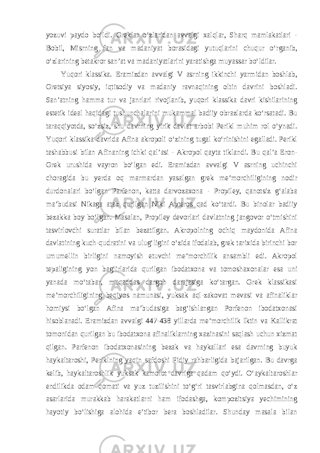yozuvi paydo bo‘ldi. Greklar o‘zlaridan avvalgi xalqlar, Sharq mamlakatlari - Bobil, Misrning fan va madaniyat borasidagi yutuqlarini chuqur o‘rganib, o‘zlarining betakror san’at va madaniyatlarini yaratishga muyassar bo‘ldilar. Yuqori klassika. Eramizdan avvalgi V asrning ikkinchi yarmidan boshlab, Gretsiya siyosiy, iqtisodiy va madaniy ravnaqining oltin davrini boshladi. San’atning hamma tur va janrlari rivojlanib, yuqori klassika davri kishilarining estetik ideal haqidagi tushunchalarini mukammal badiiy obrazlarda ko‘rsatadi. Bu taraqqiyotda, so‘zsiz, shu davrning yirik davlat arbobi Perikl muhim rol o‘ynadi. Yuqori klassika davrida Afina akropoli o‘zining tugal ko‘rinishini egalladi. Perikl tashabbusi bilan Afinaning ichki qal’asi - Akropol qayta tiklandi. Bu qal’a Eron- Grek urushida vayron bo‘lgan edi. Eramizdan avvalgi V asrning uchinchi choragida bu yerda oq marmardan yasalgan grek me’morchiligining nodir durdonalari bo‘lgan Parfenon, katta darvozaxona - Propiley, qanotsiz g‘alaba ma’budasi Nikaga atab qurilgan Niki Apteros qad ko‘tardi. Bu binolar badiiy bezakka boy bo‘lgan. Masalan, Propiley devorlari davlatning jangovor o‘tmishini tasvirlovchi suratlar bilan bezatilgan. Akropolning ochiq maydonida Afina davlatining kuch-qudratini va ulug‘ligini o‘zida ifodalab, grek tarixida birinchi bor umumellin birligini namoyish etuvchi me’morchilik ansambli edi. Akropol tepaligining yon bag‘irlarida qurilgan ibodatxona va tomoshaxonalar esa uni yanada mo‘tabar, muqaddas dargoh darajasiga ko‘targan. Grek klassikasi me’morchiligining beqiyos namunasi, yuksak aql-zakovat mevasi va afinaliklar homiysi bo‘lgan Afina ma’budasiga bag‘ishlangan Porfenon ibodatxonasi hisoblanadi. Eramizdan avvalgi 447-438 yillarda me’morchilik Iktin va Kallikrat tomonidan qurilgan bu ibodatxona afinaliklarning xazinasini saqlash uchun xizmat qilgan. Parfenon ibodatxonasining bezak va haykallari esa davrning buyuk haykaltaroshi, Periklning yaqin safdoshi Fidiy rahbarligida bajarilgan. Bu davrga kelib, haykaltaroshlik yuksak kamolot davriga qadam qo‘ydi. O‘aykaltaroshlar endilikda odam qomati va yuz tuzilishini to‘g‘ri tasvirlabgina qolmasdan, o‘z asarlarida murakkab harakatlarni ham ifodashga, kompozitsiya yechimining hayotiy bo‘lishiga alohida e’tibor bera boshladilar. Shunday masala bilan 