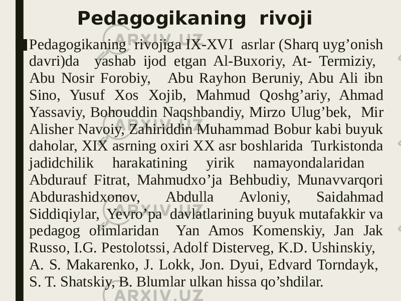 Pedagogikaning rivoji ■ Pedagogikaning rivojiga IX-XVI asrlar (Sharq uyg’onish davri)da yashab ijod etgan Al-Buxoriy, At- Termiziy, Abu Nosir Forobiy, Abu Rayhon Beruniy, Abu Ali ibn Sino, Yusuf Xos Xojib, Mahmud Qoshg’ariy, Ahmad Yassaviy, Bohouddin Naqshbandiy, Mirzo Ulug’bek, Mir Alisher Navoiy, Zahiriddin Muhammad Bobur kabi buyuk daholar, XIX asrning oxiri XX asr boshlarida Turkistonda jadidchilik harakatining yirik namayondalaridan Abdurauf Fitrat, Mahmudxo’ja Behbudiy, Munavvarqori Abdurashidxonov, Abdulla Avloniy, Saidahmad Siddiqiylar, Yevro’pa davlatlarining buyuk mutafakkir va pedagog olimlaridan Yan Amos Komenskiy, Jan Jak Russo, I.G. Pestolotssi, Adolf Disterveg, K.D. Ushinskiy, A. S. Makarenko, J. Lokk, Jon. Dyui, Edvard Torndayk, S. T. Shatskiy, B. Blumlar ulkan hissa qo’shdilar. 