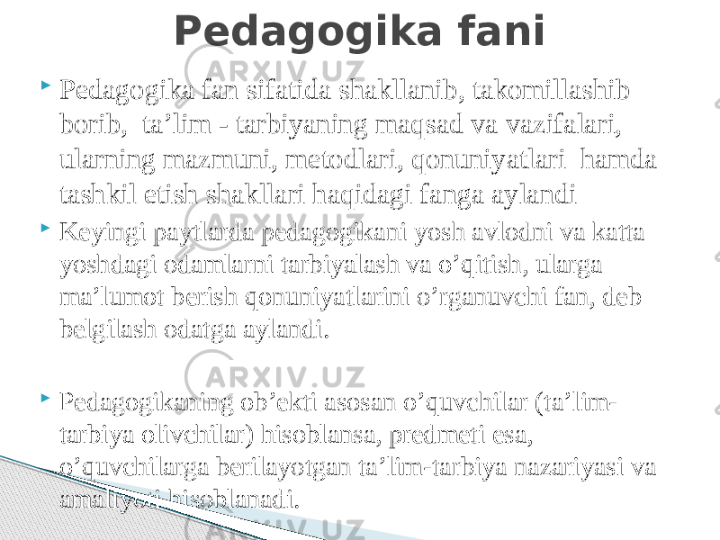  Pedagogika fan sifatida shakllanib, takomillashib borib, ta’lim - tarbiyaning maqsad va vazifalari, ularning mazmuni, metodlari, qonuniyatlari hamda tashkil etish shakllari haqidagi fanga aylandi  Keyingi paytlarda pedagogikani yosh avlodni va katta yoshdagi odamlarni tarbiyalash va o’qitish, ularga ma’lumot berish qonuniyatlarini o’rganuvchi fan, deb belgilash odatga aylandi.  Pedagogikaning ob’ekti asosan o’quvchilar (ta’lim- tarbiya olivchilar) hisoblansa, predmeti esa, o’quvchilarga berilayotgan ta’lim-tarbiya nazariyasi va amaliyoti hisoblanadi. Pedagogika fani 