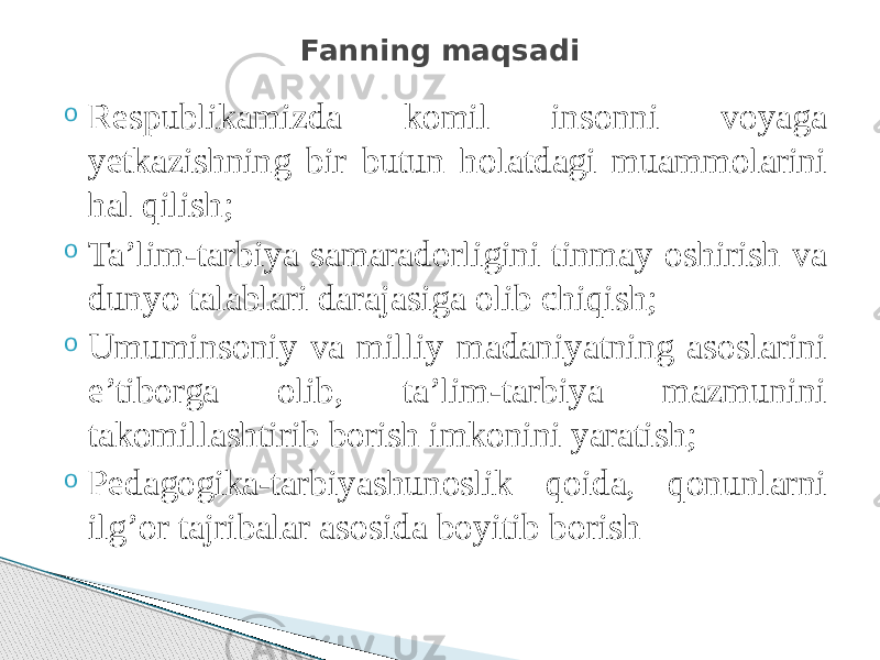 o Respublikamizda komil insonni voyaga yetkazishning bir butun holatdagi muammolarini hal qilish; o Ta’lim-tarbiya samaradorligini tinmay oshirish va dunyo talablari darajasiga olib chiqish; o Umuminsoniy va milliy madaniyatning asoslarini e’tiborga olib, ta’lim-tarbiya mazmunini takomillashtirib borish imkonini yaratish; o Pedagogika-tarbiyashunoslik qoida, qonunlarni ilg’or tajribalar asosida boyitib borish Fanning maqsadi 