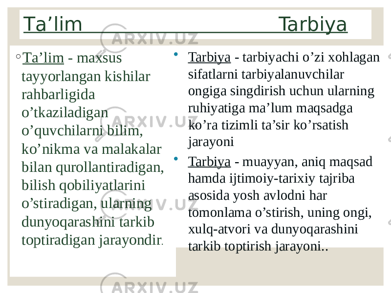 Tа’lim Tarbiya ◦ Tа’lim - mахsus tаyyorlаngаn kishilаr rаhbаrligidа o’tkаzilаdigаn o’quvchilаrni bilim, ko’nikmа vа mаlаkаlаr bilаn qurоllаntirаdigаn, bilish qоbiliyatlаrini o’stirаdigаn, ulаrning dunyoqаrаshini tаrkib tоptirаdigаn jаrаyondir . • Tarbiya - tarbiyachi o’zi xohlagan sifatlarni tarbiyalanuvchilar ongiga singdirish uchun ularning ruhiyatiga ma’lum maqsadga ko’ra tizimli ta’sir ko’rsatish jarayoni • Tarbiya - muayyan, aniq maqsad hamda ijtimoiy-tarixiy tajriba asosida yosh avlodni har tomonlama o’stirish, uning ongi, xulq-atvori va dunyoqarashini tarkib toptirish jarayoni.. 