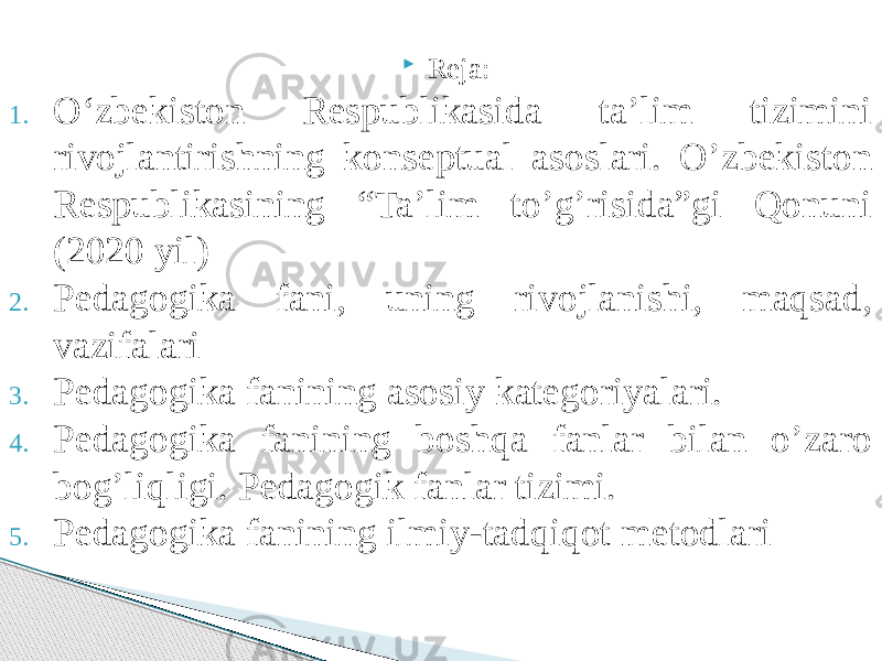  Reja: 1. O‘zbekiston Respublikasida ta’lim tizimini rivojlantirishning konseptual asoslari. O’zbekiston Respublikasining “Ta’lim to’g’risida”gi Qonuni (2020 yil) 2. Pedagogika fani, uning rivojlanishi, maqsad, vazifalari 3. Pedagogika fanining asosiy kategoriyalari. 4. Pedagogika fanining boshqa fanlar bilan o’zaro bog’liqligi. Pedagogik fanlar tizimi. 5. Pedagogika fanining ilmiy-tadqiqot metodlari 