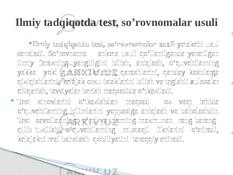  Ilmiy tadqiqotda test, so’rovnomalar usuli yetakchi usul sanaladi. So’rovnoma - anketa usuli qo’llanilganda yaratilgan ilmiy farazning yangiligini bilish, aniqlash, o’quvchilarning yakka yoki guruhli fikrlarini, qarashlarini, qanday kasblarga qiziqishlarini, kelajak orzu-istaklarini bilish va tegishli xulosalar chiqarish, tavsiyalar berish maqsadida o’tkaziladi.  Test sinovlarini o’tkazishdan maqsad oz vaqt ichida o’quvchilarning bilimlarini yoppasiga aniqlash va baholashdir. Test savollarining o’rni va ularning mazmunan rang-barang qilib tuzilishi, o’quvchilarning mustaqil fikrlarini o’stiradi, kelajakni real baholash qobiliyatini taraqqiy ettiradi.Ilmiy tadqiqotda test, so’rovnomalar usuli 