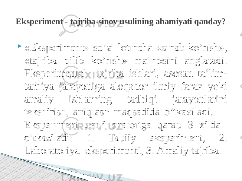  «Eksperiment» so’zi lotincha «sinab ko’rish», «tajriba qilib ko’rish» ma’nosini anglatadi. Eksperimental tajriba ishlari, asosan ta’lim- tarbiya jarayoniga aloqador ilmiy faraz yoki amaliy ishlarning tadbiqi jarayonlarini tekshirish, aniqlash maqsadida o’tkaziladi. Eksperiment usuli sharoitga qarab 3 xilda o’tkaziladi: 1. Tabiiy eksperiment, 2. Laboratoriya eksperimenti, 3. Amaliy tajriba.Eksperiment - tajriba-sinov usulining ahamiyati qanday? 