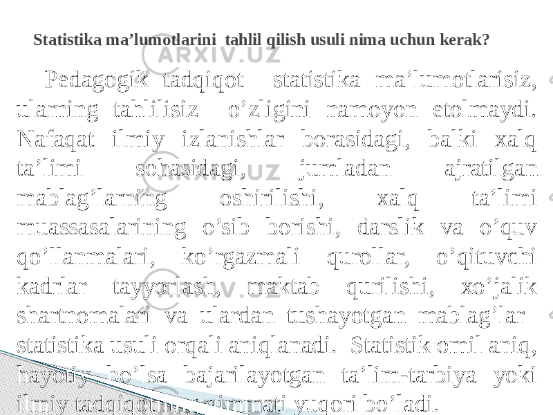 Pedagogik tadqiqot statistika ma’lumotlarisiz, ularning tahlilisiz o’zligini namoyon etolmaydi. Nafaqat ilmiy izlanishlar borasidagi, balki xalq ta’limi sohasidagi, jumladan ajratilgan mablag’larning oshirilishi, xalq ta’limi muassasalarining o’sib borishi, darslik va o’quv qo’llanmalari, ko’rgazmali qurollar, o’qituvchi kadrlar tayyorlash, maktab qurilishi, xo’jalik shartnomalari va ulardan tushayotgan mablag’lar statistika usuli orqali aniqlanadi. Statistik omil aniq, hayotiy bo’lsa bajarilayotgan ta’lim-tarbiya yoki ilmiy tadqiqotning qimmati yuqori bo’ladi. Statistika ma’lumotlarini tahlil qilish usuli nima uchun kerak? 