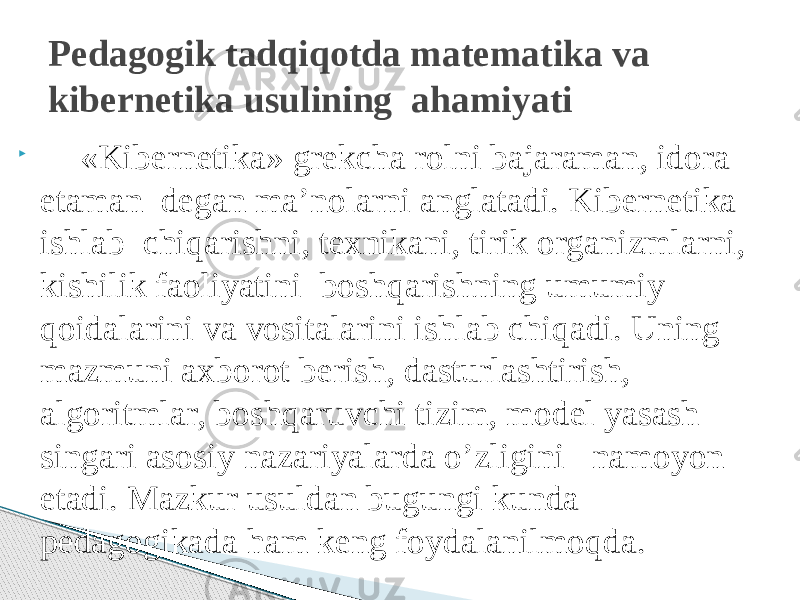  «Kibernetika» grekcha rolni bajaraman, idora etaman degan ma’nolarni anglatadi. Kibernetika ishlab chiqarishni, texnikani, tirik organizmlarni, kishilik faoliyatini boshqarishning umumiy qoidalarini va vositalarini ishlab chiqadi. Uning mazmuni axborot berish, dasturlashtirish, algoritmlar, boshqaruvchi tizim, model yasash singari asosiy nazariyalarda o’zligini namoyon etadi. Mazkur usuldan bugungi kunda pedagogikada ham keng foydalanilmoqda. Pedagogik tadqiqotda matematika va kibernetika usulining ahamiyati 