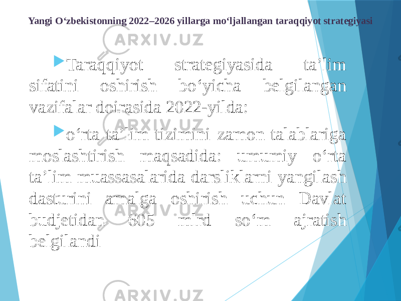 Yangi O‘zbekistonning 2022–2026 yillarga mo‘ljallangan taraqqiyot strategiyasi  Taraqqiyot strategiyasida ta’lim sifatini oshirish bo‘yicha belgilangan vazifalar doirasida 2022-yilda:  o‘rta ta’lim tizimini zamon talablariga moslashtirish maqsadida: umumiy o‘rta ta’lim muassasalarida darsliklarni yangilash dasturini amalga oshirish uchun Davlat budjetidan 605 mlrd so‘m ajratish belgilandi 