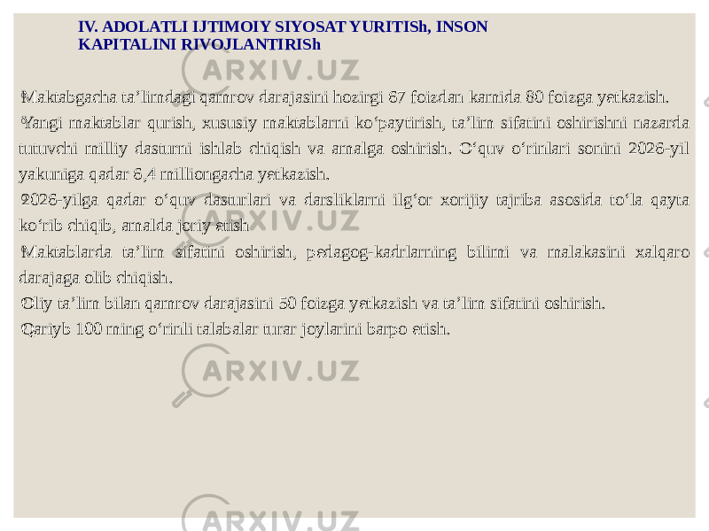 IV. ADOLATLI IJTIMOIY SIYOSAT YURITISh, INSON KAPITALINI RIVOJLANTIRISh ◦ Maktabgacha ta’limdagi qamrov darajasini hozirgi 67 foizdan kamida 80 foizga yetkazish. ◦ Yangi maktablar qurish, xususiy maktablarni ko‘paytirish, ta’lim sifatini oshirishni nazarda tutuvchi milliy dasturni ishlab chiqish va amalga oshirish. O‘quv o‘rinlari sonini 2026-yil yakuniga qadar 6,4 milliongacha yetkazish. ◦ 2026-yilga qadar o‘quv dasturlari va darsliklarni ilg‘or xorijiy tajriba asosida to‘la qayta ko‘rib chiqib, amalda joriy etish ◦ Maktablarda ta’lim sifatini oshirish, pedagog-kadrlarning bilimi va malakasini xalqaro darajaga olib chiqish. ◦ Oliy ta’lim bilan qamrov darajasini 50 foizga yetkazish va ta’lim sifatini oshirish. ◦ Qariyb 100 ming o‘rinli talabalar turar joylarini barpo etish. 