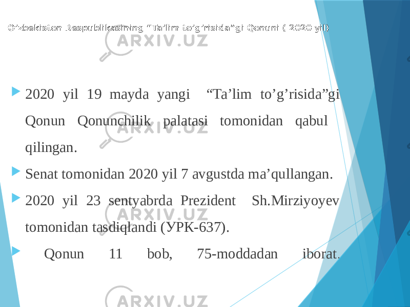 O’zbekiston Respublikasining “Ta’lim to’g’risida”gi Qonuni ( 2020 yil)  2020 yil 19 mayda yangi “Ta’lim to’g’risida”gi Qonun Qonunchilik palatasi tomonidan qabul qilingan.  Senat tomonidan 2020 yil 7 avgustda ma’qullangan.  2020 yil 23 sentyabrda Prezident Sh.Mirziyoyev tomonidan tasdiqlandi (УРК-637).  Qonun 11 bob, 75-moddadan iborat . 