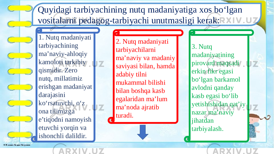 Quyidagi tarbiyachining nutq madaniyatiga xos bo‘lgan vositalarni pedagog-tarbiyachi unutmasligi kerak: 1. Nutq madaniyati tarbiyachining ma’naviy-ahloqiy kamoloti tarkibiy qismidir. Zero nutq, millatimiz erishgan madaniyat darajasini ko‘rsatuvchi, o‘z ona tilimizga e’tiqodni namoyish etuvchi yorqin va ishonchli dalildir. 3. Nutq madaniyatining pirovard maqsadi erkin fikr egasi bo‘lgan barkamol avlodni qanday kasb egasi bo‘lib yetishishidan qat’iy nazar ma’naviy jihatdan tarbiyalash.2. Nutq madaniyati tarbiyachilarni ma’naviy va madaniy saviyasi bilan, hamda adabiy tilni mukammal bilishi bilan boshqa kasb egalaridan ma’lum ma’noda ajratib turadi.1. Nutq madaniyati tarbiyachining ma’naviy-ahloqiy kamoloti tarkibiy qismidir. Zero nutq, millatimiz erishgan madaniyat darajasini ko‘rsatuvchi, o‘z ona tilimizga e’tiqodni namoyish etuvchi yorqin va ishonchli dalildir. 