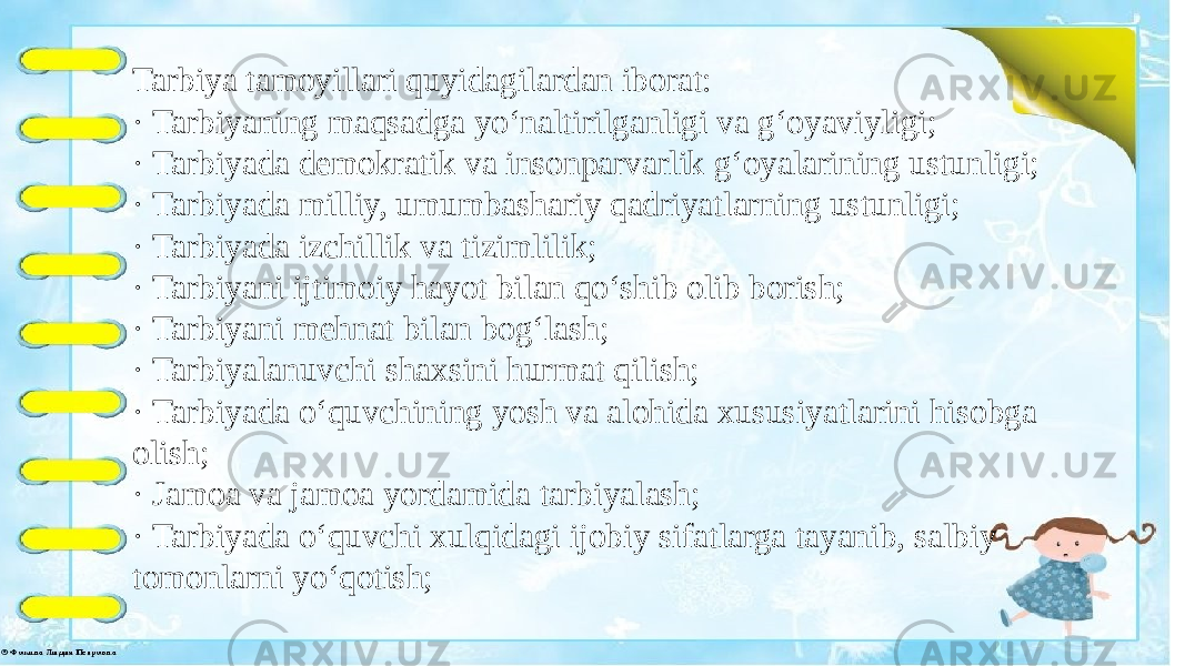  Tarbiya tamoyillari quyidagilardan iborat: · Tarbiyaning maqsadga yo‘naltirilganligi va g‘oyaviyligi; · Tarbiyada demokratik va insonparvarlik g‘oyalarining ustunligi; · Tarbiyada milliy, umumbashariy qadriyatlarning ustunligi; · Tarbiyada izchillik va tizimlilik; · Tarbiyani ijtimoiy hayot bilan qo‘shib olib borish; · Tarbiyani mehnat bilan bog‘lash; · Tarbiyalanuvchi shaxsini hurmat qilish; · Tarbiyada o‘quvchining yosh va alohida xususiyatlarini hisobga olish; · Jamoa va jamoa yordamida tarbiyalash; · Tarbiyada o‘quvchi xulqidagi ijobiy sifatlarga tayanib, salbiy tomonlarni yo‘qotish; 