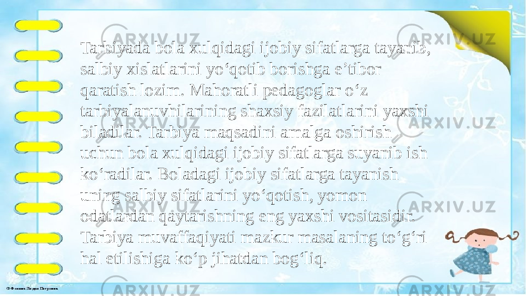  Tarbiyada bola xulqidagi ijobiy sifatlarga tayanib, salbiy xislatlarini yo‘qotib borishga e’tibor qaratish lozim. Mahoratli pedagoglar o‘z tarbiyalanuvhilarining shaxsiy fazilatlarini yaxshi biladilar. Tarbiya maqsadini amalga oshirish uchun bola xulqidagi ijobiy sifatlarga suyanib ish ko‘radilar. Boladagi ijobiy sifatlarga tayanish uning salbiy sifatlarini yo‘qotish, yomon odatlardan qaytarishning eng yaxshi vositasidir. Tarbiya muvaffaqiyati mazkur masalaning to‘g‘ri hal etilishiga ko‘p jihatdan bog‘liq. 